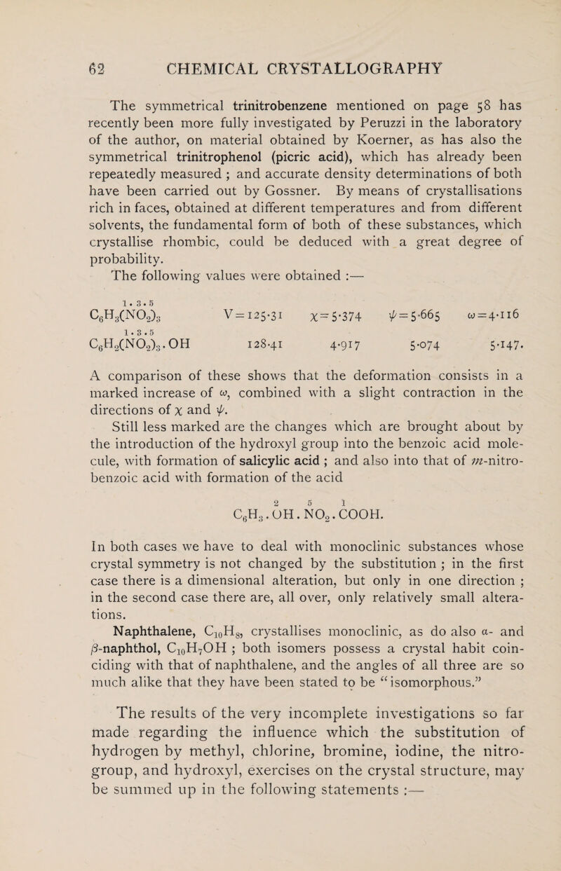 The symmetrical trinitrobenzene mentioned on page 58 has recently been more fully investigated by Peruzzi in the laboratory of the author, on material obtained by Koerner, as has also the symmetrical trinitrophenol (picric acid), which has already been repeatedly measured ; and accurate density determinations of both have been carried out by Gossner. By means of crystallisations rich in faces, obtained at different temperatures and from different solvents, the fundamental form of both of these substances, which crystallise rhombic, could be deduced with a great degree of probability. The following values were obtained :— 1 • 3*5 C6H3(n62)3 V= 125-31 x = 5’374 ^ = 5-66$ 01=4-116 1.3.5 C6H2(N0.2)3.0H 128-41 4.917 5-074 5-147. A comparison of these shows that the deformation consists in a marked increase of combined with a slight contraction in the directions of x and \p. Still less marked are the changes which are brought about by the introduction of the hydroxyl group into the benzoic acid mole¬ cule, with formation of salicylic acid ; and also into that of in-nitro- benzoic acid with formation of the acid 2 5 1 c6h3.oh.no2.cooh. In both cases we have to deal with monoclinic substances whose crystal symmetry is not changed by the substitution ; in the first case there is a dimensional alteration, but only in one direction ; in the second case there are, all over, only relatively small altera¬ tions. Naphthalene, C10H8, crystallises monoclinic, as do also a- and /3-naphthol, C10HvOH ; both isomers possess a crystal habit coin¬ ciding with that of naphthalene, and the angles of all three are so much alike that they have been stated to be “ isomorphous.” The results of the very incomplete investigations so far made regarding the influence which the substitution of hydrogen by methyl, chlorine, bromine, iodine, the nitro- group, and hydroxyl, exercises on the crystal structure, may be summed up in the following statements :—