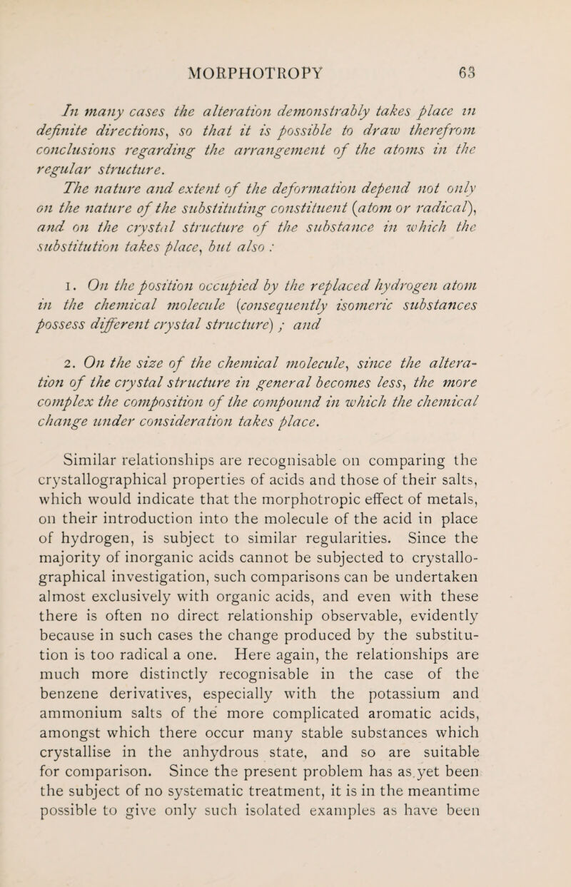 In many cases the alteration demonstrably takes place in definite directions, so that it is possible to draw therefrom conclusions regarding the arrangement of the atoms in the regular structure. The nature and extent of the deformation depend not only on the nature of the substituting constituent (atom or radical), and on the crystal structure of the substance in ivhich the substitution takes place, but also : 1. On the position occupied by the replaced hydrogen atom in the chemical molecule (consequently isomeric substances possess different crystal structure) ; and 2. On the size of the chemical molecule, since the altera- tion of the crystal structure in general becomes less, the more complex the composition of the compound in which the chemical change under consideration takes place. Similar relationships are recognisable on comparing the crystallographical properties of acids and those of their salts, which would indicate that the morphotropic effect of metals, on their introduction into the molecule of the acid in place of hydrogen, is subject to similar regularities. Since the majority of inorganic acids cannot be subjected to crystallo¬ graphical investigation, such comparisons can be undertaken almost exclusively with organic acids, and even with these there is often no direct relationship observable, evidently because in such cases the change produced by the substitu¬ tion is too radical a one. Here again, the relationships are much more distinctly recognisable in the case of the benzene derivatives, especially with the potassium and ammonium salts of the more complicated aromatic acids, amongst which there occur many stable substances which crystallise in the anhydrous state, and so are suitable for comparison. Since the present problem has as.yet been the subject of no systematic treatment, it is in the meantime possible to give only such isolated examples as have been