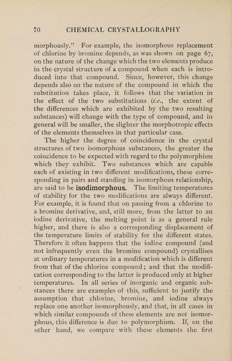 morphously.” For example, the isomorphous replacement of chlorine by bromine depends, as was shown on page 67, on the nature of the change which the two elements produce in the crystal structure of a compound when each is intro¬ duced into that compound. Since, however, this change depends also on the nature of the compound in which the substitution takes place, it follows that the variation in the effect of the two substitutions (/>., the extent of the differences which are exhibited by the two resulting substances) will change with the type of compound, and in general will be smaller, the slighter the morphotropic effects of the elements themselves in that particular case. The higher the degree of coincidence in the crystal structures of two isomorphous substances, the greater the coincidence to be expected with regard to the polymorphism which they exhibit. Two substances which are capable each of existing in two different modifications, these corre¬ sponding in pairs and standing in isomorphous relationship, are said to be isodimorphous. The limiting temperatures of stability for the two modifications are always different. For example, it is found that on passing from a chlorine to a bromine derivative, and, still more, from the latter to an iodine derivative, the melting point is as a general rule higher, and there is also a corresponding displacement of the temperature limits of stability for the different states. Therefore it often happens that the iodine compound (and not infrequently even the bromine compound) crystallises at ordinary temperatures in a modification which is different from that of the chlorine compound; and that the modifi¬ cation corresponding to the latter is produced only at higher temperatures. In all series of inorganic and organic sub¬ stances there are examples of this, sufficient to justify the assumption that chlorine, bromine, and iodine always replace one another isomorphously, and that, in all cases in which similar compounds of these elements are not isomor¬ phous, this difference is due to polymorphism. If, on the other hand, we compare with these elements the first