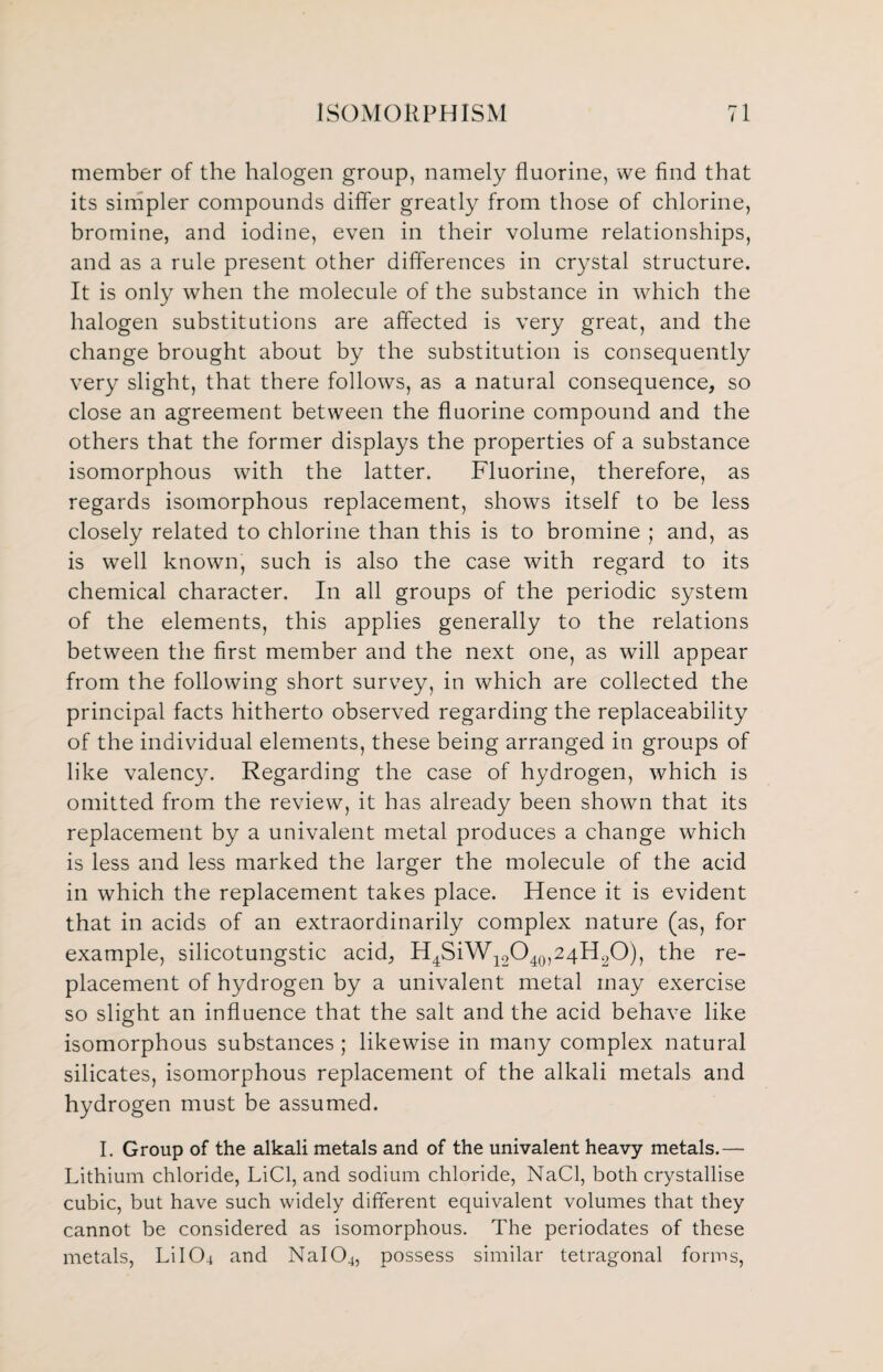 member of the halogen group, namely fluorine, we find that its simpler compounds differ greatly from those of chlorine, bromine, and iodine, even in their volume relationships, and as a rule present other differences in crystal structure. It is only when the molecule of the substance in which the halogen substitutions are affected is very great, and the change brought about by the substitution is consequently very slight, that there follows, as a natural consequence, so close an agreement between the fluorine compound and the others that the former displays the properties of a substance isomorphous with the latter. Fluorine, therefore, as regards isomorphous replacement, shows itself to be less closely related to chlorine than this is to bromine ; and, as is well known, such is also the case with regard to its chemical character. In all groups of the periodic system of the elements, this applies generally to the relations between the first member and the next one, as will appear from the following short survey, in which are collected the principal facts hitherto observed regarding the replaceability of the individual elements, these being arranged in groups of like valency. Regarding the case of hydrogen, which is omitted from the review, it has already been shown that its replacement by a univalent metal produces a change which is less and less marked the larger the molecule of the acid in which the replacement takes place. Hence it is evident that in acids of an extraordinarily complex nature (as, for example, silicotungstic acid, H4SiW12O40,24H2O), the re¬ placement of hydrogen by a univalent metal may exercise so slight an influence that the salt and the acid behave like isomorphous substances ; likewise in many complex natural silicates, isomorphous replacement of the alkali metals and hydrogen must be assumed. I. Group of the alkali metals and of the univalent heavy metals.— Lithium chloride, LiCl, and sodium chloride, NaCl, both crystallise cubic, but have such widely different equivalent volumes that they cannot be considered as isomorphous. The periodates of these metals, Li I CL and NaIQ4, possess similar tetragonal forms,