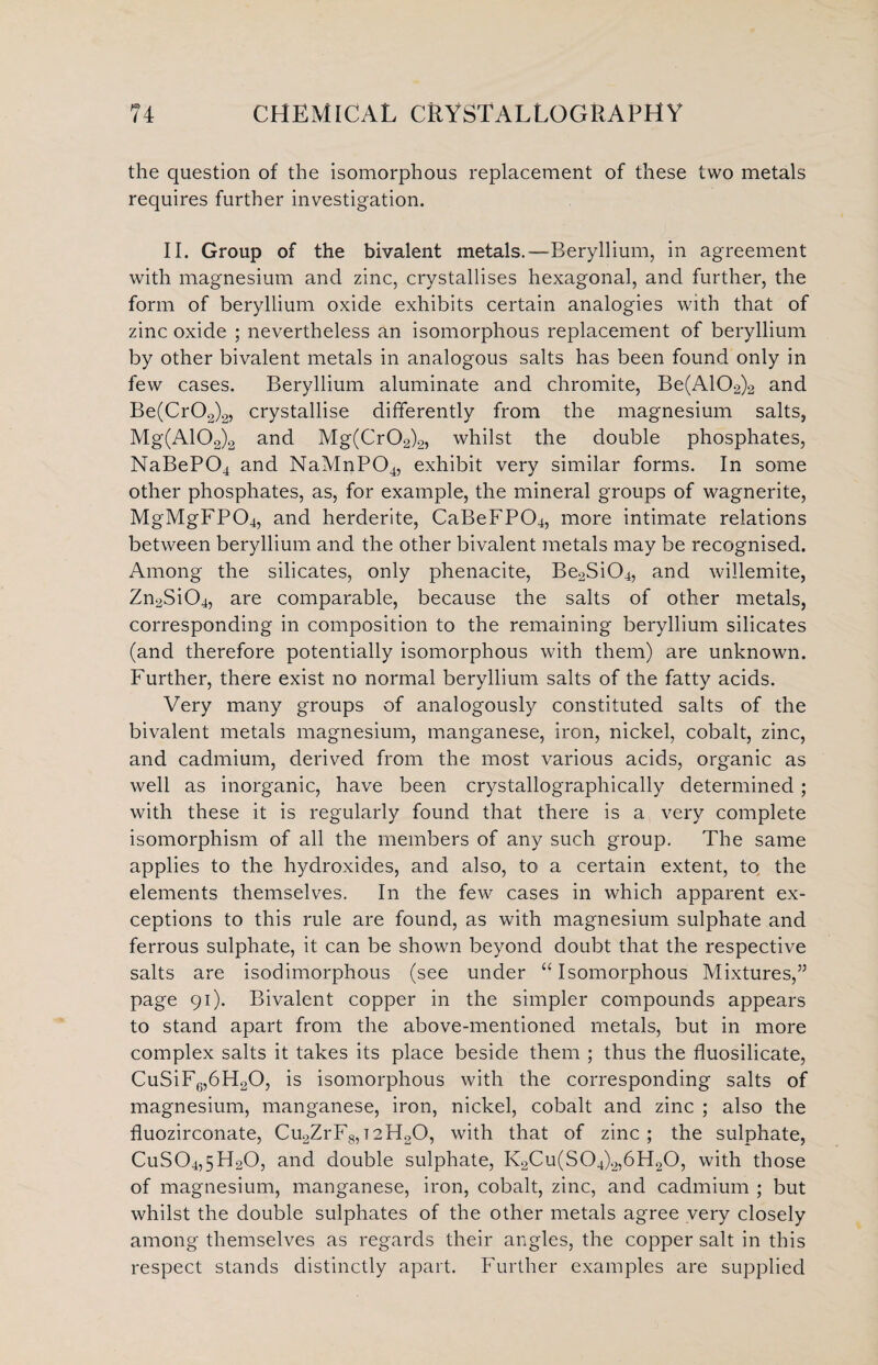 the question of the isomorphous replacement of these two metals requires further investigation. II. Group of the bivalent metals.—Beryllium, in agreement with magnesium and zinc, crystallises hexagonal, and further, the form of beryllium oxide exhibits certain analogies with that of zinc oxide ; nevertheless an isomorphous replacement of beryllium by other bivalent metals in analogous salts has been found only in few cases. Beryllium aluminate and chromite, Be(A102)2 and Be(Cr02)2, crystallise differently from the magnesium salts, Mg(A102)2 and Mg(Cr02)2, whilst the double phosphates, NaBeP04 and NaMnP04, exhibit very similar forms. In some other phosphates, as, for example, the mineral groups of wagnerite, MgMgFP04, and herderite, CaBeFP04, more intimate relations between beryllium and the other bivalent metals may be recognised. Among the silicates, only phenacite, Be2Si04, and willemite, Zn2Si04, are comparable, because the salts of other metals, corresponding in composition to the remaining beryllium silicates (and therefore potentially isomorphous with them) are unknown. Further, there exist no normal beryllium salts of the fatty acids. Very many groups of analogously constituted salts of the bivalent metals magnesium, manganese, iron, nickel, cobalt, zinc, and cadmium, derived from the most various acids, organic as well as inorganic, have been crystallographically determined; with these it is regularly found that there is a very complete isomorphism of all the members of any such group. The same applies to the hydroxides, and also, to a certain extent, to the elements themselves. In the few cases in which apparent ex¬ ceptions to this rule are found, as with magnesium sulphate and ferrous sulphate, it can be shown beyond doubt that the respective salts are isodimorphous (see under “ Isomorphous Mixtures,” page 91). Bivalent copper in the simpler compounds appears to stand apart from the above-mentioned metals, but in more complex salts it takes its place beside them ; thus the fluosilicate, CuSiF6,6H20, is isomorphous with the corresponding salts of magnesium, manganese, iron, nickel, cobalt and zinc ; also the fluozirconate, Cu2ZrF8,T2FLO, with that of zinc; the sulphate, CuS04,5H20, and double sulphate, K2Cu(S04)2,6H20, with those of magnesium, manganese, iron, cobalt, zinc, and cadmium ; but whilst the double sulphates of the other metals agree very closely among themselves as regards their angles, the copper salt in this respect stands distinctly apart. Further examples are supplied