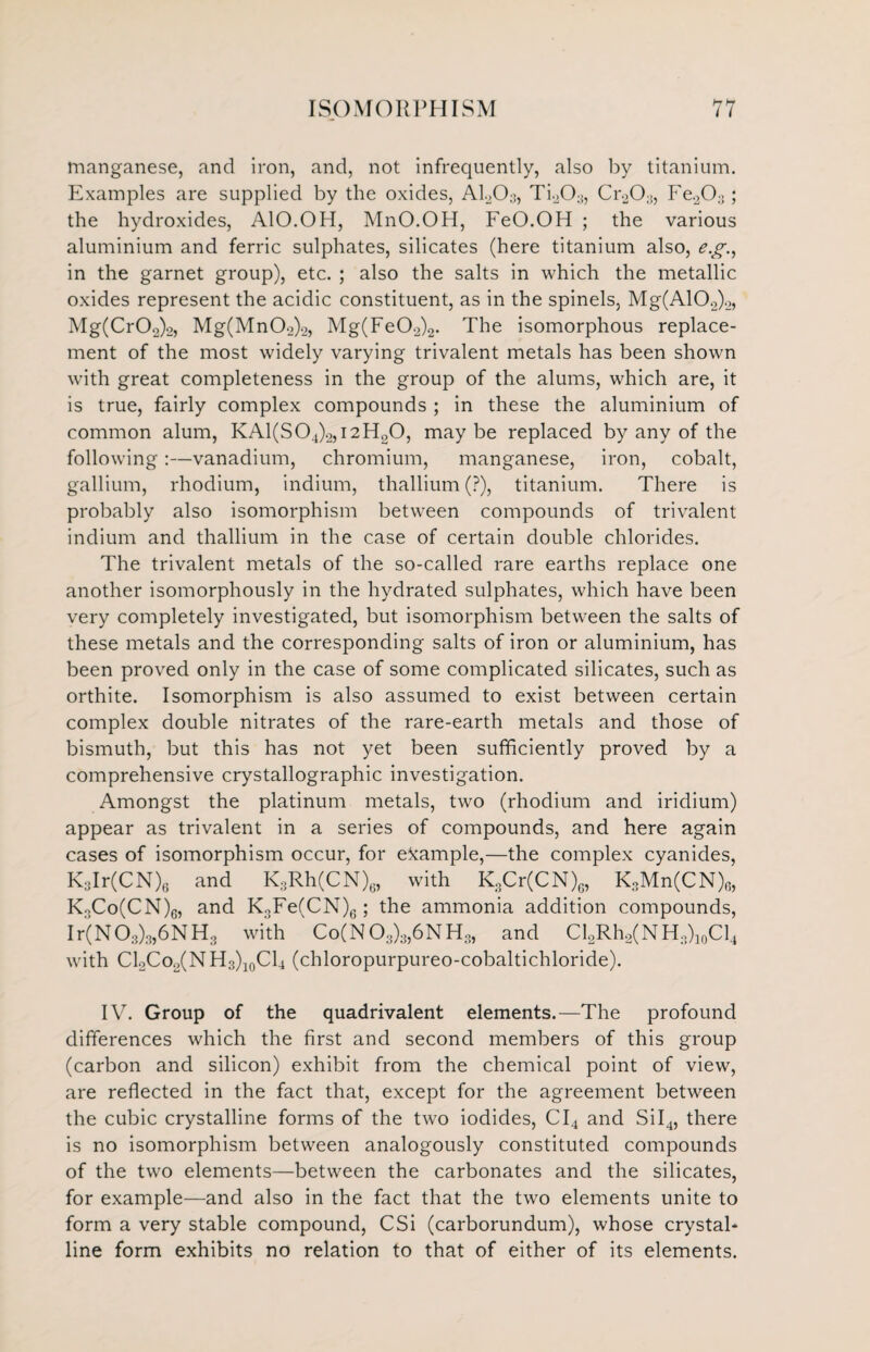 manganese, and iron, and, not infrequently, also by titanium. Examples are supplied by the oxides, A1203, Ti203, Cr20;!, Fe203; the hydroxides, AlO.OH, MnO.OH, FeO.OH ; the various aluminium and ferric sulphates, silicates (here titanium also, eg., in the garnet group), etc. ; also the salts in which the metallic oxides represent the acidic constituent, as in the spinels, Mg(A102)2, Mg(Cr02)2, Mg(Mn02)2, Mg(Fe02)2. The isomorphous replace¬ ment of the most widely varying trivalent metals has been shown with great completeness in the group of the alums, which are, it is true, fairly complex compounds ; in these the aluminium of common alum, KA1(S04)2,I2H20, may be replaced by any of the following:—vanadium, chromium, manganese, iron, cobalt, gallium, rhodium, indium, thallium (?), titanium. There is probably also isomorphism between compounds of trivalent indium and thallium in the case of certain double chlorides. The trivalent metals of the so-called rare earths replace one another isomorphously in the hydrated sulphates, which have been very completely investigated, but isomorphism between the salts of these metals and the corresponding salts of iron or aluminium, has been proved only in the case of some complicated silicates, such as orthite. Isomorphism is also assumed to exist between certain complex double nitrates of the rare-earth metals and those of bismuth, but this has not yet been sufficiently proved by a comprehensive crystallographic investigation. Amongst the platinum metals, two (rhodium and iridium) appear as trivalent in a series of compounds, and here again cases of isomorphism occur, for example,—the complex cyanides, K3Ir(CN)6 and K3Rh(CN)6, with KXr(CN)c, K3Mn(CN)6, KoCo(CN)6, and K3Fe(CN)6 ; the ammonia addition compounds, Ir(N03)3,6NH3 with Co(N03)3,6NH3, and Cl2Rh2(NH3)10Cl4 with C12Co2(NH3)10C14 (chloropurpureo-cobaltichloride). IV. Group of the quadrivalent elements.—The profound differences which the first and second members of this group (carbon and silicon) exhibit from the chemical point of view, are reflected in the fact that, except for the agreement between the cubic crystalline forms of the two iodides, CI4 and SiI4, there is no isomorphism between analogously constituted compounds of the two elements—between the carbonates and the silicates, for example—and also in the fact that the two elements unite to form a very stable compound, CSi (carborundum), whose crystal¬ line form exhibits no relation to that of either of its elements.