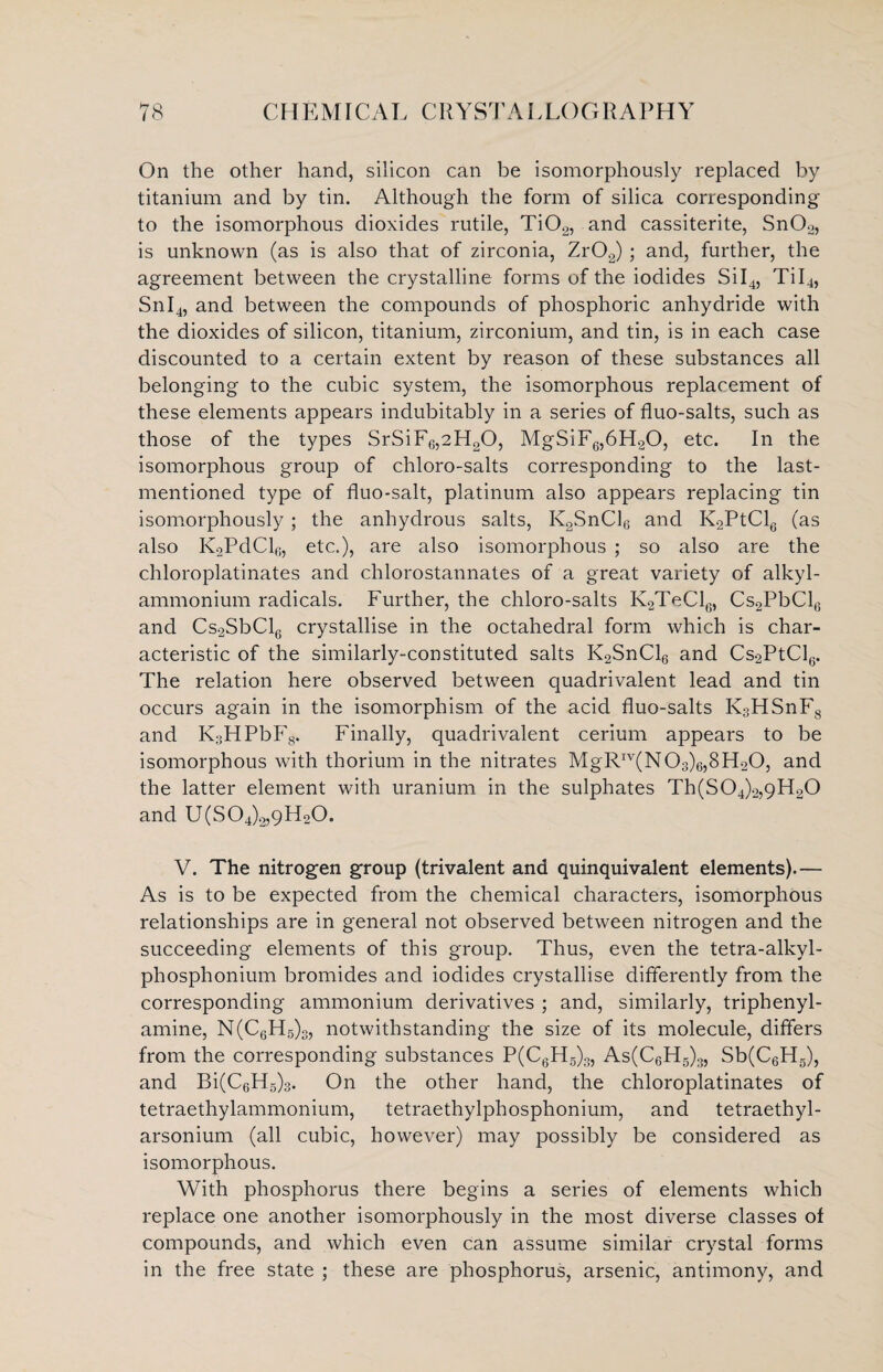 On the other hand, silicon can be isomorphously replaced by titanium and by tin. Although the form of silica corresponding to the isomorphous dioxides rutile, Ti02, and cassiterite, SnOo, is unknown (as is also that of zirconia, Zr02) ; and, further, the agreement between the crystalline forms of the iodides SiI4, Til4, Snl4, and between the compounds of phosphoric anhydride with the dioxides of silicon, titanium, zirconium, and tin, is in each case discounted to a certain extent by reason of these substances all belonging to the cubic system, the isomorphous replacement of these elements appears indubitably in a series of fluo-salts, such as those of the types SrSiF6,2H20, MgSiF6,6H20, etc. In the isomorphous group of chloro-salts corresponding to the last- mentioned type of fluo-salt, platinum also appears replacing tin isomorphously; the anhydrous salts, K2SnCl6 and K2PtCl6 (as also K2PdCl6, etc.), are also isomorphous ; so also are the chloroplatinates and chlorostannates of a great variety of alkyl- ammonium radicals. Further, the chloro-salts K2TeCl6, Cs2PbClG and Cs2SbCl6 crystallise in the octahedral form which is char¬ acteristic of the similarly-constituted salts K2SnCl6 and Cs2PtCl6. The relation here observed between quadrivalent lead and tin occurs again in the isomorphism of the acid fluo-salts K3HSnF8 and K3HPbF8. Finally, quadrivalent cerium appears to be isomorphous with thorium in the nitrates MgRIV(N03)6,8H20, and the latter element with uranium in the sulphates Th(S04)2,9H20 and U(S04)2,9H20. V. The nitrogen group (trivalent and quinquivalent elements).— As is to be expected from the chemical characters, isomorphous relationships are in general not observed between nitrogen and the succeeding elements of this group. Thus, even the tetra-alkyl- phosphonium bromides and iodides crystallise differently from the corresponding ammonium derivatives ; and, similarly, triphenyl- amine, N(C6H5)3, notwithstanding the size of its molecule, differs from the corresponding substances P(C6H5)3, As(C6H5)3, Sb(C6H5), and Bi(C6H5)3. On the other hand, the chloroplatinates of tetraethylammonium, tetraethylphosphonium, and tetraethyl- arsonium (all cubic, however) may possibly be considered as isomorphous. With phosphorus there begins a series of elements which replace one another isomorphously in the most diverse classes of compounds, and which even can assume similar crystal forms in the free state ; these are phosphorus, arsenic, antimony, and