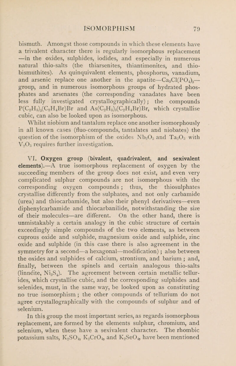 bismuth. Amongst those compounds in which these elements have a trivalent character there is regularly isomorphous replacement —in the oxides, sulphides, iodides, and especially in numerous natural thio-salts (the thiarsenites, thiantimonites, and thio- bismuthites). As quinquivalent elements, phosphorus, vanadium, and arsenic replace one another in the apatite—Ca5Cl(P04)3— group, and in numerous isomorphous groups of hydrated phos¬ phates and arsenates (the corresponding vanadates have been less fully investigated crystallographically); the compounds P(C2H5)3(C,H4Br)Br and As(C2H5)3(C2H4Br)Br, which crystallise cubic, can also be looked upon as isomorphous. Whilst niobium and tantalum replace one another isomorphously in all known cases (fluo-compounds, tantalates and niobates) the question of the isomorphism of the oxides Nb205 and TaoCb with V205 requires further investigation. VI. Oxygen group (bivalent, quadrivalent, and sexivalent elements).—A true isomorphous replacement of oxygen by the succeeding members of the group does not exist, and even very complicated sulphur compounds are not isomorphous with the corresponding oxygen compounds ; thus, the thiosulphates crystallise differently from the sulphates, and not only carbamide (urea) and thiocarbamide, but also their phenyl derivatives—even diphenylcarbamide and thiocarbanilide, notwithstanding the size of their molecules—are different. On the other hand, there is unmistakably a certain analogy in the cubic structure of certain exceedingly simple compounds of the two elements, as between cuprous oxide and sulphide, magnesium oxide and sulphide, zinc oxide and sulphide (in this case there is also agreement in the symmetry for a second—a hexagonal—modification); also between the oxides and sulphides of calcium, strontium, and barium ; and, finally, between the spinels and certain analogous thio-salts (linneite, Ni3S4). The agreement between certain metallic tellur- ides, which crystallise cubic, and the corresponding sulphides and selenides, must, in the same way, be looked upon as constituting no true isomorphism ; the other compounds of tellurium do not agree crystallographically with the compounds of sulphur and of selenium. In this group the most important series, as regards isomorphous replacement, are formed by the elements sulphur, chromium, and selenium, when these have a sexivalent character. The rhombic potassium salts, K2S04, K2Cr04, and K2Se04, have been mentioned