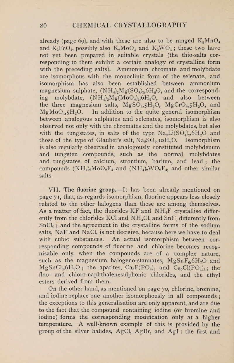 already (page 69), and with these are also to be ranged K2Mn04 and K2Fe04, possibly also K2Mo04 and Iv2W04; these two have not yet been prepared in suitable crystals (the thio-salts cor¬ responding to them exhibit a certain analogy of crystalline form with the preceding salts). Ammonium chromate and molybdate are isomorphous with the monoclinic form of the selenate, and isomorphism has also been established between ammonium magnesium sulphate, (NH4)2Mg(S04)2,6H20, and the correspond¬ ing molybdate, (NH4)2Mg(Mo04)2,6H20, and also between the three magnesium salts, MgS04,5H20, MgCr04,5H20, and MgMo04,5H20. In addition to the quite general isomorphism between analogous sulphates and selenates, isomorphism is also observed not only with the chromates and the molybdates, but also with the tungstates, in salts of the type Na3Li(S04)2,6H20 and those of the type of Glauber’s salt, Na2S04,ioH20. Isomorphism is also regularly observed in analogously constituted molybdenum and tungsten compounds, such as the normal molybdates and tungstates of calcium, strontium, barium, and lead ; the compounds (NH4)2Mo02F4 and (NH4)2W02F4, and other similar salts. VII. The fluorine group.—It has been already mentioned on page 71, that, as regards isomorphism, fluorine appears less closely related to the other halogens than these are among themselves. As a matter of fact, the fluorides KF and NH4F crystallise differ¬ ently from the chlorides KC1 and NH4C1, and SnF2 differently from SnCl2 ; and the agreement in the crystalline forms of the sodium salts, NaF and NaCl, is not decisive, because here we have to deal with cubic substances. An actual isomorphism between cor¬ responding compounds of fluorine and chlorine becomes recog¬ nisable only when the compounds are of a complex nature, such as the magnesium halogeno-stannates, MgSnF6,6H20 and MgSnCl6,6H30 ; the apatites, Ca5F(P04)3 and Ca5Cl(P04)3; the fluo- and chloro-naphthalenesulphonic chlorides, and the ethyl esters derived from them. On the other hand, as mentioned on page 70, chlorine, bromine, and iodine replace one another isomorphously in all compounds ; the exceptions to this generalisation are only apparent, and are due to the fact that the compound containing iodine (or bromine and iodine) forms the corresponding modification only at a higher temperature. A well-known example of this is provided by the group of the silver halides, AgCl, AgBr, and Agl : the first and