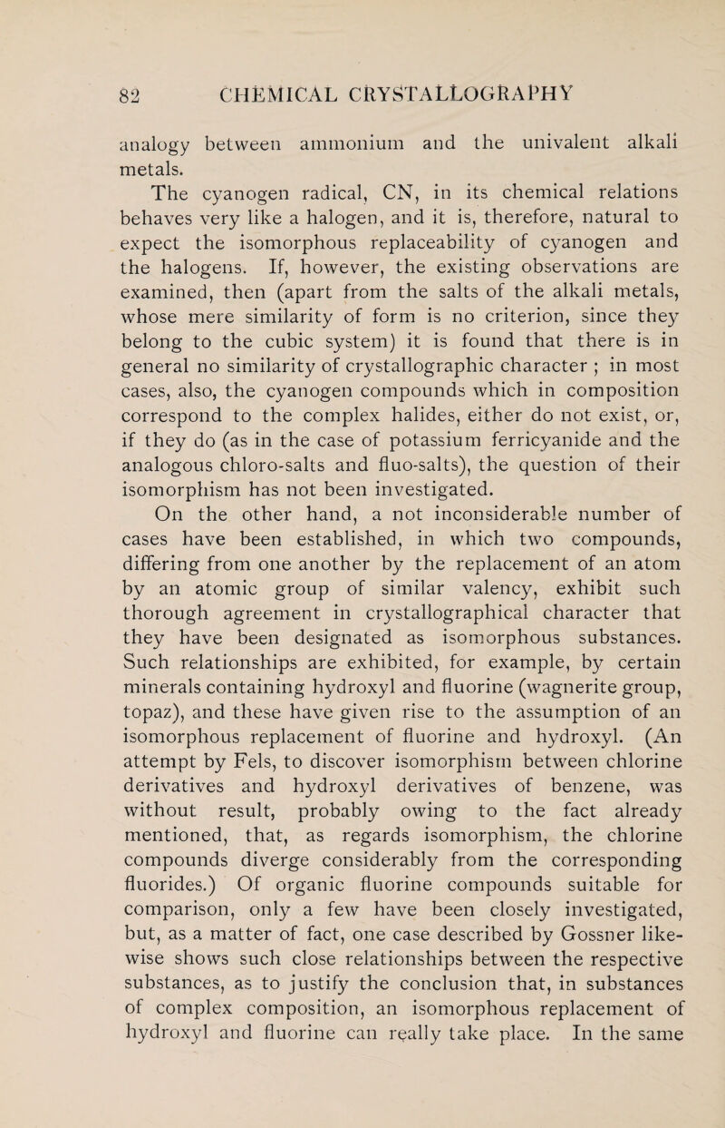 analogy between ammonium and the univalent alkali metals. The cyanogen radical, CN, in its chemical relations behaves very like a halogen, and it is, therefore, natural to expect the isomorphous replaceability of cyanogen and the halogens. If, however, the existing observations are examined, then (apart from the salts of the alkali metals, whose mere similarity of form is no criterion, since they belong to the cubic system) it is found that there is in general no similarity of crystallographic character ; in most cases, also, the cyanogen compounds which in composition correspond to the complex halides, either do not exist, or, if they do (as in the case of potassium ferricyanide and the analogous chloro-salts and fluo-salts), the question of their isomorphism has not been investigated. On the other hand, a not inconsiderable number of cases have been established, in which two compounds, differing from one another by the replacement of an atom by an atomic group of similar valency, exhibit such thorough agreement in crystallographicai character that they have been designated as isomorphous substances. Such relationships are exhibited, for example, by certain minerals containing hydroxyl and fluorine (wagnerite group, topaz), and these have given rise to the assumption of an isomorphous replacement of fluorine and hydroxyl. (An attempt by Fels, to discover isomorphism between chlorine derivatives and hydroxyl derivatives of benzene, was without result, probably owing to the fact already mentioned, that, as regards isomorphism, the chlorine compounds diverge considerably from the corresponding fluorides.) Of organic fluorine compounds suitable for comparison, only a few have been closely investigated, but, as a matter of fact, one case described by Gossner like¬ wise shows such close relationships between the respective substances, as to justify the conclusion that, in substances of complex composition, an isomorphous replacement of hydroxyl and fluorine can really take place. In the same
