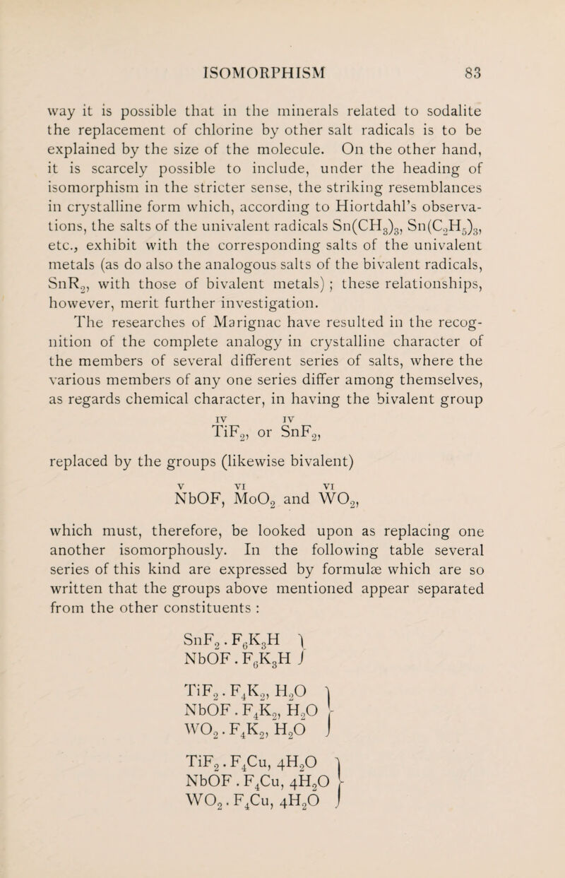 way it is possible that in the minerals related to sodalite the replacement of chlorine by other salt radicals is to be explained by the size of the molecule. On the other hand, it is scarcely possible to include, under the heading of isomorphism in the stricter sense, the striking resemblances in crystalline form which, according to Hiortdahl’s observa¬ tions, the salts of the univalent radicals Sn(CH3)3, Sn(C2H5)3, etc., exhibit with the corresponding salts of the univalent metals (as do also the analogous salts of the bivalent radicals, SnRo, with those of bivalent metals) ; these relationships, however, merit further investigation. The researches of Marignac have resulted in the recog¬ nition of the complete analogy in crystalline character of the members of several different series of salts, where the various members of any one series differ among themselves, as regards chemical character, in having the bivalent group IV IV TiF2, or SnF2, replaced by the groups (likewise bivalent) V VI VI NbOF, Mo02 and W02, which must, therefore, be looked upon as replacing one another isomorphously. In the following table several series of this kind are expressed by formulae which are so written that the groups above mentioned appear separated from the other constituents : SnF2. F6K3H ) NbOF. F6K3H J TiF2. F.K2, H20 } NbOF. F4K2, H20 wo2. f4k2, h2o j TiF2. F4Cu, 4-H90 \ NbOF . F4Cu, 4H,0 \ W02. F4Cu, 4H20 j