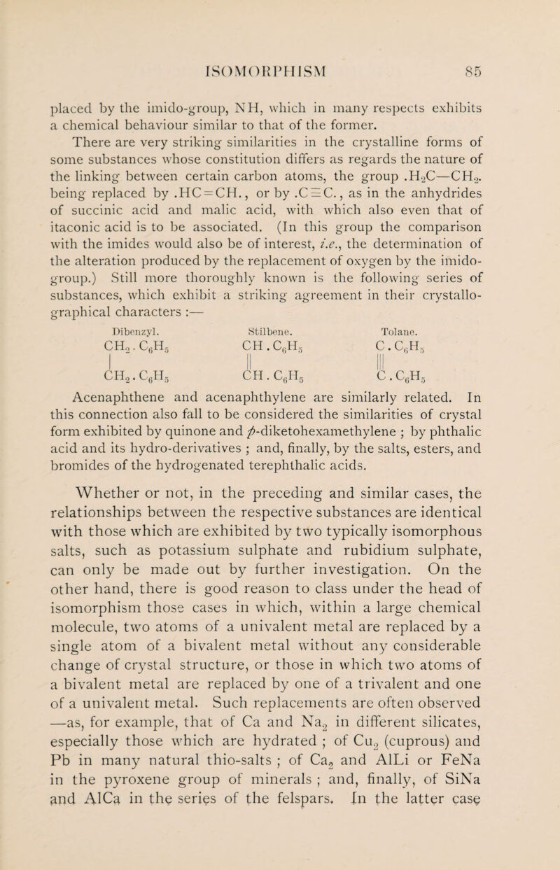 placed by the imido-group, NH, which in many respects exhibits a chemical behaviour similar to that of the former. There are very striking similarities in the crystalline forms of some substances whose constitution differs as regards the nature of the linking between certain carbon atoms, the group .H2C—CH2. being replaced by .HC = CH., or by .C = C., as in the anhydrides of succinic acid and malic acid, with which also even that of itaconic acid is to be associated. (In this group the comparison with the imides would also be of interest, i.e., the determination of the alteration produced by the replacement of oxygen by the imido- group.) Still more thoroughly known is the following series of substances, which exhibit a striking agreement in their crystallo- graphical characters :— Dibenzyl. ch2.c6h5 ch2.c6h5 Stilbene. CH.CgHg ch.ctt Tolane. C. c6h5 c. c6h5 Acenaphthene and acenaphthylene are similarly related. In this connection also fall to be considered the similarities of crystal form exhibited by quinone and ^-diketohexamethylene ; by phthalic acid and its hydro-derivatives ; and, finally, by the salts, esters, and bromides of the hydrogenated terephthalic acids. Whether or not, in the preceding and similar cases, the relationships between the respective substances are identical with those which are exhibited by two typically isomorphous salts, such as potassium sulphate and rubidium sulphate, can only be made out by further investigation. On the other hand, there is good reason to class under the head of isomorphism those cases in which, within a large chemical molecule, two atoms of a univalent metal are replaced by a single atom of a bivalent metal without any considerable change of crystal structure, or those in which two atoms of a bivalent metal are replaced by one of a trivalent and one of a univalent metal. Such replacements are often observed —as, for example, that of Ca and Na2 in different silicates, especially those which are hydrated ; of Cu2 (cuprous) and Pb in many natural thio-salts ; of Ca2 and AlLi or FeNa in the pyroxene group of minerals ; and, finally, of SiNa ^nd AICa in the series of the felspars. In the latter case