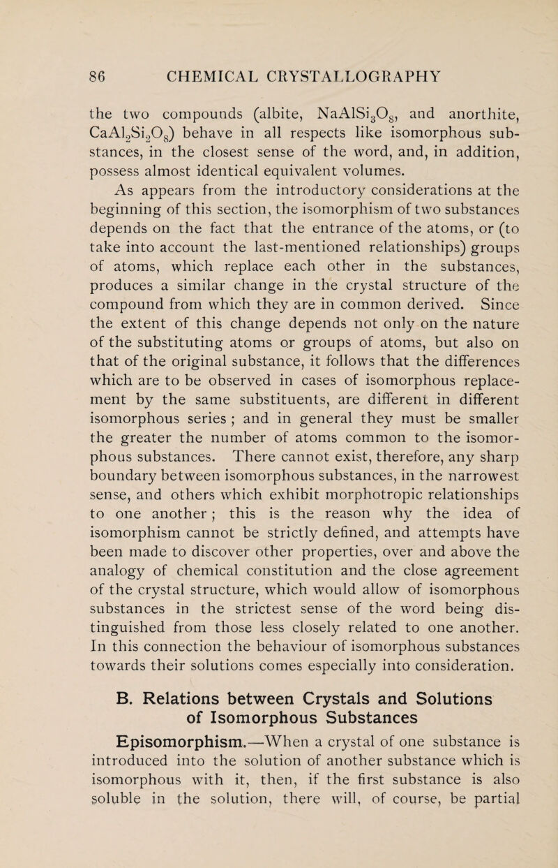 the two compounds (albite, NaAlSi308, and anorthite, CaAl2Si208) behave in all respects like isomorphous sub¬ stances, in the closest sense of the word, and, in addition, possess almost identical equivalent volumes. As appears from the introductory considerations at the beginning of this section, the isomorphism of two substances depends on the fact that the entrance of the atoms, or (to take into account the last-mentioned relationships) groups of atoms, which replace each other in the substances, produces a similar change in the crystal structure of the compound from which they are in common derived. Since the extent of this change depends not only on the nature of the substituting atoms or groups of atoms, but also on that of the original substance, it follows that the differences which are to be observed in cases of isomorphous replace¬ ment by the same substituents, are different in different isomorphous series ; and in general they must be smaller the greater the number of atoms common to the isomor¬ phous substances. There cannot exist, therefore, any sharp boundary between isomorphous substances, in the narrowest sense, and others which exhibit morphotropic relationships to one another ; this is the reason why the idea of isomorphism cannot be strictly defined, and attempts have been made to discover other properties, over and above the analogy of chemical constitution and the close agreement of the crystal structure, which would allow of isomorphous substances in the strictest sense of the word being dis¬ tinguished from those less closely related to one another. In this connection the behaviour of isomorphous substances towards their solutions comes especially into consideration. B. Relations between Crystals and Solutions of Isomorphous Substances Episomorphism.—When a crystal of one substance is introduced into the solution of another substance which is isomorphous with it, then, if the first substance is also soluble in the solution, there will, of course, be partial