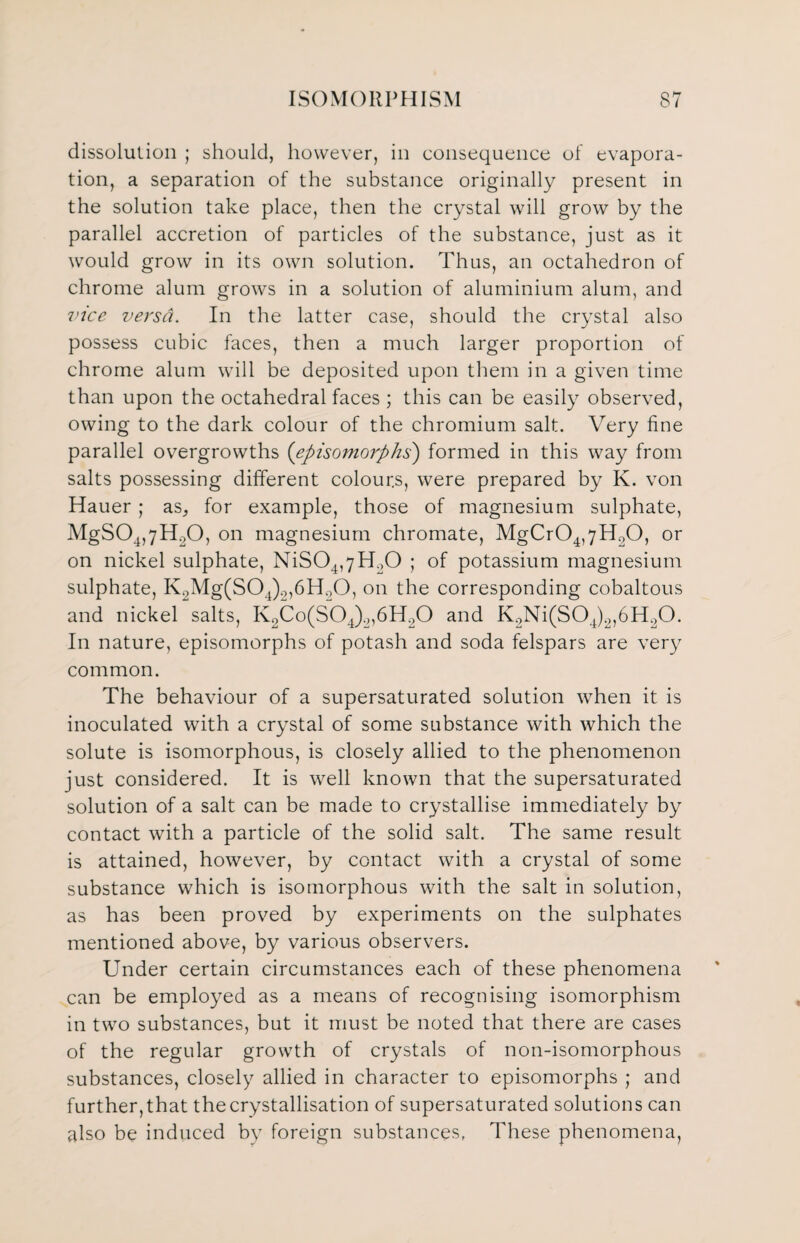 dissolution ; should, however, in consequence of evapora¬ tion, a separation of the substance originally present in the solution take place, then the crystal will grow by the parallel accretion of particles of the substance, just as it would grow in its own solution. Thus, an octahedron of chrome alum grows in a solution of aluminium alum, and vice versa. In the latter case, should the crystal also possess cubic faces, then a much larger proportion of chrome alum will be deposited upon them in a given time than upon the octahedral faces ; this can be easily observed, owing to the dark colour of the chromium salt. Very fine parallel overgrowths (episomorphs) formed in this way from salts possessing different colours, were prepared by K. von Hauer ; as, for example, those of magnesium sulphate, MgS04,7HL,0, on magnesium chromate, MgCr04,yH20, or on nickel sulphate, NiS04,yH20 ; of potassium magnesium sulphate, K2Mg(S04)2,6H90, on the corresponding cobaltous and nickel salts, K2Co(S04).„6H20 and K2Ni(S04)2,6H20. In nature, episomorphs of potash and soda felspars are very common. The behaviour of a supersaturated solution when it is inoculated with a crystal of some substance with which the solute is isomorphous, is closely allied to the phenomenon just considered. It is well known that the supersaturated solution of a salt can be made to crystallise immediately by contact with a particle of the solid salt. The same result is attained, however, by contact with a crystal of some substance which is isomorphous with the salt in solution, as has been proved by experiments on the sulphates mentioned above, by various observers. Under certain circumstances each of these phenomena can be employed as a means of recognising isomorphism in two substances, but it must be noted that there are cases of the regular growth of crystals of non-isomorphous substances, closely allied in character to episomorphs ; and further, that the crystallisation of supersaturated solutions can also be induced by foreign substances, These phenomena,