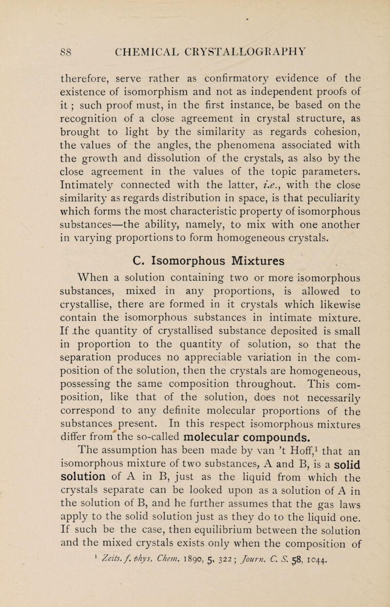 therefore, serve rather as confirmatory evidence of the existence of isomorphism and not as independent proofs of it ; such proof must, in the first instance, be based on the recognition of a close agreement in crystal structure, as brought to light by the similarity as regards cohesion, the values of the angles, the phenomena associated with the growth and dissolution of the crystals, as also by the close agreement in the values of the topic parameters. Intimately connected with the latter, i.e.y with the close similarity as regards distribution in space, is that peculiarity which forms the most characteristic property of isomorphous substances—the ability, namely, to mix with one another in varying proportions to form homogeneous crystals. C. Isomorphous Mixtures When a solution containing two or more isomorphous substances, mixed in any proportions, is allowed to crystallise, there are formed in it crystals which likewise contain the isomorphous substances in intimate mixture. If .the quantity of crystallised substance deposited is small in proportion to the quantity of solution, so that the separation produces no appreciable variation in the com¬ position of the solution, then the crystals are homogeneous, possessing the same composition throughout. This com¬ position, like that of the solution, does not necessarily correspond to any definite molecular proportions of the substances present. In this respect isomorphous mixtures differ from the so-called molecular compounds. The assumption has been made by van ’t Hoff,1 that an isomorphous mixture of two substances, A and B, is a solid solution of A in B, just as the liquid from which the crystals separate can be looked upon as a solution of A in the solution of B, and he further assumes that the gas laws apply to the solid solution just as they do to the liquid one. If such be the case, then equilibrium between the solution and the mixed crystals exists only when the composition of 1 Zeits.f. thy Si Chem. 1890, 5, 322 ; Journ. C. S. 58, 1044.