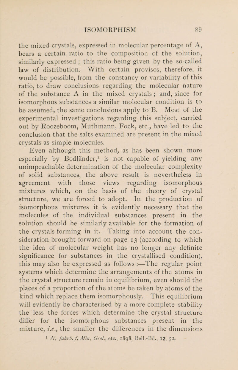 the mixed crystals, expressed in molecular percentage of A, bears a certain ratio to the composition of the solution, similarly expressed ; this ratio being given by the so-called law of distribution. With certain provisos, therefore, it would be possible, from the constancy or variability of this ratio, to draw conclusions regarding the molecular nature of the substance A in the mixed crystals ; and, since for isomorphous substances a similar molecular condition is to be assumed, the same conclusions apply to B. Most of the experimental investigations regarding this subject, carried out by Roozeboom, Muthmann, Fock, etc., have led to the conclusion that the salts examined are present in the mixed crystals as simple molecules. Even although this method, as has been shown more especially by Bodlander,1 is not capable of yielding any unimpeachable determination of the molecular complexity of solid substances, the above result is nevertheless in agreement with those views regarding isomorphous mixtures which, on the basis of the theory of crystal structure, we are forced to adopt. In the production of isomorphous mixtures it is evidently necessary that the molecules of the individual substances present in the solution should be similarly available for the formation of the crystals forming in it. Taking into account the con¬ sideration brought forward on page 13 (according to which the idea of molecular weight has no longer any definite significance for substances in the crystallised condition), this may also be expressed as follows :—The regular point systems which determine the arrangements of the atoms in the crystal structure remain in equilibrium, even should the places of a proportion of the atoms be taken by atoms of the kind which replace them isomorphously. This equilibrium will evidently be characterised by a more complete stability the less the forces which determine the crystal structure differ for the isomorphous substances present in the mixture, i.e., the smaller the differences in the dimensions 1 N, /ahrh.f Min, Geo/,, etc., 1898, Beil.-Bd., 12, 52.