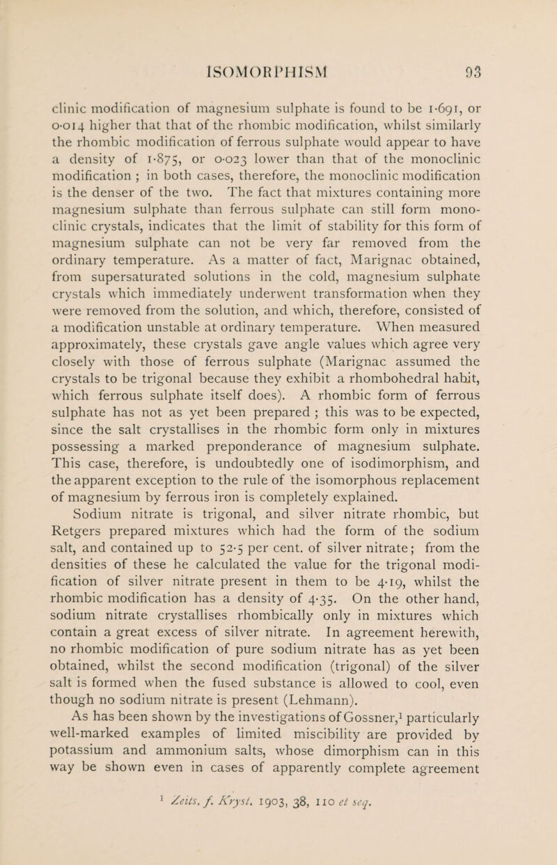 clinic modification of magnesium sulphate is found to be 1-691, or 0-014 higher that that of the rhombic modification, whilst similarly the rhombic modification of ferrous sulphate would appear to have a density of 1-875, or °-°23 lower than that of the monoclinic modification ; in both cases, therefore, the monoclinic modification is the denser of the two. The fact that mixtures containing more magnesium sulphate than ferrous sulphate can still form mono¬ clinic crystals, indicates that the limit of stability for this form of magnesium sulphate can not be very far removed from the ordinary temperature. As a matter of fact, Marignac obtained, from supersaturated solutions in the cold, magnesium sulphate crystals which immediately underwent transformation when they were removed from the solution, and which, therefore, consisted of a modification unstable at ordinary temperature. When measured approximately, these crystals gave angle values which agree very closely with those of ferrous sulphate (Marignac assumed the crystals to be trigonal because they exhibit a rhombohedral habit, which ferrous sulphate itself does). A rhombic form of ferrous sulphate has not as yet been prepared ; this was to be expected, since the salt crystallises in the rhombic form only in mixtures possessing a marked preponderance of magnesium sulphate. This case, therefore, is undoubtedly one of isodimorphism, and the apparent exception to the rule of the isomorphous replacement of magnesium by ferrous iron is completely explained. Sodium nitrate is trigonal, and silver nitrate rhombic, but Retgers prepared mixtures which had the form of the sodium salt, and contained up to 52-5 per cent, of silver nitrate; from the densities of these he calculated the value for the trigonal modi¬ fication of silver nitrate present in them to be 4-19, whilst the rhombic modification has a density of 4-35. On the other hand, sodium nitrate crystallises rhombically only in mixtures which contain a great excess of silver nitrate. In agreement herewith, no rhombic modification of pure sodium nitrate has as yet been obtained, whilst the second modification (trigonal) of the silver salt is formed when the fused substance is allowed to cool, even though no sodium nitrate is present (Lehmann). As has been shown by the investigations of Gossner,1 particularly well-marked examples of limited miscibility are provided by potassium and ammonium salts, whose dimorphism can in this way be shown even in cases of apparently complete agreement 1 Zeits. f. Krysl. 1903, 38, Iio et seq.