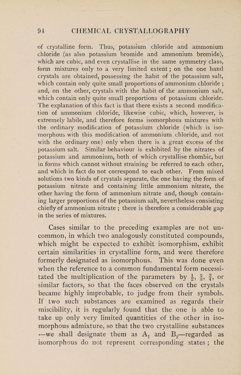 of crystalline form. Thus, potassium chloride and ammonium chloride (as also potassium bromide and ammonium bromide), which are cubic, and even crystallise in the same symmetry class, form mixtures only to a very limited extent; on the one hand crystals are obtained, possessing the habit of the potassium salt, which contain only quite small proportions of ammonium chloride ; and, on the other, crystals with the habit of the ammonium salt, which contain only quite small proportions of potassium chloride. The explanation of this fact is that there exists a second modifica¬ tion of ammonium chloride, likewise cubic, which, however, is extremely labile, and therefore forms isomorphous mixtures with the ordinary modification of potassium chloride (which is iso¬ morphous with this modification of ammonium chloride, and not with the ordinary one) only when there is a great excess of the potassium salt. Similar behaviour is exhibited by the nitrates of potassium and ammonium, both of which crystallise rhombic, but in forms which cannot without straining be referred to each other, and which in fact do not correspond to each other. From mixed solutions two kinds of crystals separate, the one having the form of potassium nitrate and containing little ammonium nitrate, the other having the form of ammonium nitrate and, though contain¬ ing larger proportions of the potassium salt, nevertheless consisting chiefly of ammonium nitrate ; there is therefore a considerable gap in the series of mixtures. Cases similar to the preceding examples are not un¬ common, in which two analogously constituted compounds, which might be expected to exhibit isomorphism, exhibit certain similarities in crystalline form, and were therefore formerly designated as isomorphous. This was done even when the reference to a common fundamental form necessi¬ tated the multiplication of the parameters by -J, §, f, or similar factors, so that the faces observed on the crystals became highly improbable, to judge from their symbols. If two such substances are examined as regards their miscibility, it is regularly found that the one is able to take up only very limited quantities of the other in iso¬ morphous admixture, so that the two crystalline substances •—we shall designate them as A1 and B2—-regarded as isomorphous do not represent corresponding states ; the