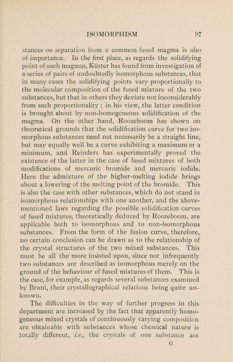 stances on separation from a common fused magma is also of importance. In the first place, as regards the solidifying point of such magmas, Kiister has found from investigation of a series of pairs of undoubtedly isomorphous substances, that in many cases the solidifying points vary proportionally to the molecular composition of the fused mixture of the two substances, but that in others they deviate not inconsiderably from such proportionality ; in his view, the latter condition is brought about by non-homogeneous solidification of the magma. On the other hand, Roozeboom has shown on theoretical grounds that the solidification curve for two iso¬ morphous substances need not necessarily be a straight line, but may equally well be a curve exhibiting a maximum or a minimum, and Reinders has experimentally proved the existence of the latter in the case of fused mixtures of both modifications of mercuric bromide and mercuric iodide. Here the admixture of the higher-melting iodide brings about a lowering of the melting point of the bromide. This is also the case with other substances, which do not stand in isomorphous relationships with one another, and the above- mentioned laws regarding the possible solidification curves of fused mixtures, theoretically deduced by Roozeboom, are applicable both to isomorphous and to non-isomorphous substances. From the form of the fusion curve, therefore, no certain conclusion can be drawn as to the relationship of the crystal structures of the two mixed substances. This must be all the more insisted upon, since not infrequently two substances are described as isomorphous merely on the ground of the behaviour of fused mixtures of them. This is the case, for example, as regards several substances examined by Bruni, their crystallographical relations being quite un¬ known. The difficulties in the way of further progress in this department are increased by the fact that apparently homo¬ geneous mixed crystals of continuously varying composition are obtainable with substances whose chemical nature is totally different, /.<?., the crystals of one substance are G