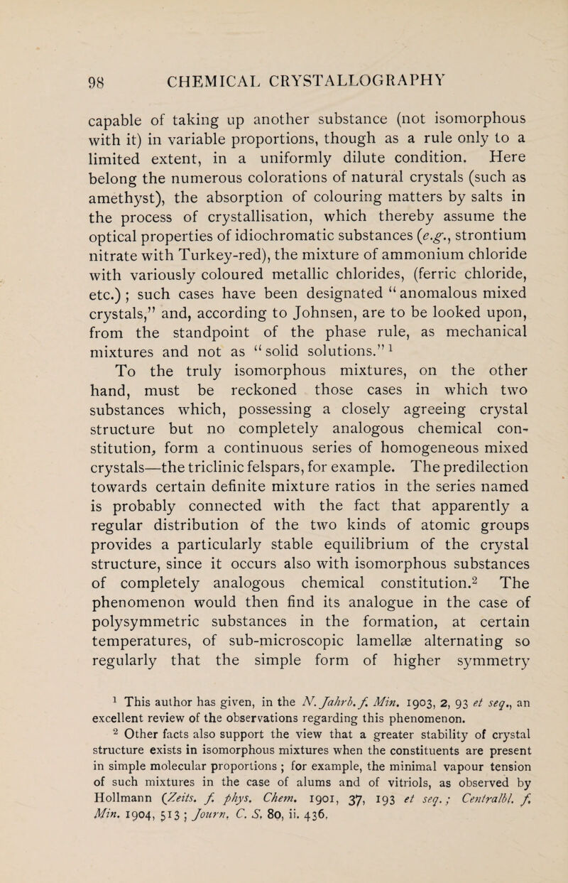 capable of taking up another substance (not isomorphous with it) in variable proportions, though as a rule only to a limited extent, in a uniformly dilute condition. Here belong the numerous colorations of natural crystals (such as amethyst), the absorption of colouring matters by salts in the process of crystallisation, which thereby assume the optical properties of idiochromatic substances (\e.g., strontium nitrate with Turkey-red), the mixture of ammonium chloride with variously coloured metallic chlorides, (ferric chloride, etc.) ; such cases have been designated u anomalous mixed crystals,” and, according to Johnsen, are to be looked upon, from the standpoint of the phase rule, as mechanical mixtures and not as “solid solutions.”1 To the truly isomorphous mixtures, on the other hand, must be reckoned those cases in which two substances which, possessing a closely agreeing crystal structure but no completely analogous chemical con¬ stitution, form a continuous series of homogeneous mixed crystals—the triclinic felspars, for example. The predilection towards certain definite mixture ratios in the series named is probably connected with the fact that apparently a regular distribution of the two kinds of atomic groups provides a particularly stable equilibrium of the crystal structure, since it occurs also with isomorphous substances of completely analogous chemical constitution.2 The phenomenon would then find its analogue in the case of polysymmetric substances in the formation, at certain temperatures, of sub-microscopic lamellae alternating so regularly that the simple form of higher symmetry 1 This author has given, in the N. Jahrb.f Min. 1903, 2, 93 et seqan excellent review of the observations regarding this phenomenon. 2 Other facts also support the view that a greater stability of crystal structure exists in isomorphous mixtures when the constituents are present in simple molecular proportions ; for example, the minimal vapour tension of such mixtures in the case of alums and of vitriols, as observed by Hollmann (Zeits. f phys. Chem. 1901, 37, 193 et seq.; Centralbf, f Min. 1904, 513 ; Journ. C. S. 80, ii. 436.