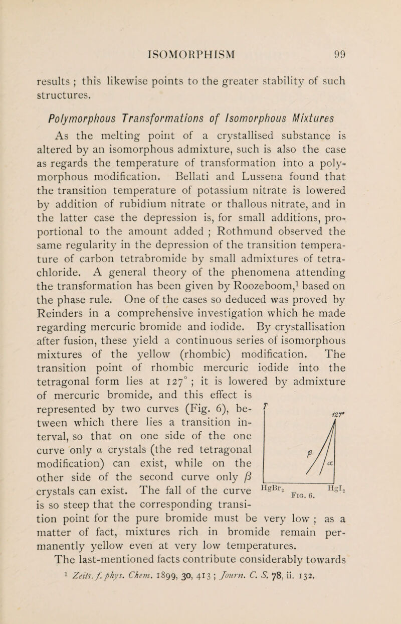 results ; this likewise points to the greater stability of such structures. Polymorphous Transformations of Isomorphous Mixtures As the melting point of a crystallised substance is altered by an isomorphous admixture, such is also the case as regards the temperature of transformation into a poly¬ morphous modification. Bellati and Lussena found that the transition temperature of potassium nitrate is lowered by addition of rubidium nitrate or thallous nitrate, and in the latter case the depression is, for small additions, pro¬ portional to the amount added ; Rothmund observed the same regularity in the depression of the transition tempera¬ ture of carbon tetrabromide by small admixtures of tetra¬ chloride. A general theory of the phenomena attending the transformation has been given by Roozeboom,1 based on the phase rule. One of the cases so deduced was proved by Reinders in a comprehensive investigation which he made regarding mercuric bromide and iodide. By crystallisation after fusion, these yield a continuous series of isomorphous mixtures of the yellow (rhombic) modification. The transition point of rhombic mercuric iodide into the tetragonal form lies at 1270 ; it is lowered by admixture of mercuric bromide, and this effect is represented by two curves (Fig. 6), be¬ tween which there lies a transition in¬ terval, so that on one side of the one curve only a crystals (the red tetragonal modification) can exist, while on the other side of the second curve only crystals can exist. The fall of the curve is so steep that the corresponding transi¬ tion point for the pure bromide must be very low ; as a matter of fact, mixtures rich in bromide remain per¬ manently yellow even at very low temperatures. The last-mentioned facts contribute considerably towards 1 Zeits.f phys. Chem. 1899, 30, 413 ; Journ. C. S, 78, ii. 132.