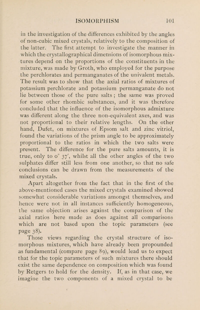 in the investigation of the differences exhibited by the angles of non-cubic mixed crystals, relatively to the composition of the latter. The first attempt to investigate the manner in which the crystallographical dimensions of isomorphous mix¬ tures depend on the proportions of the constituents in the mixture, was made by Groth, who employed for the purpose the perchlorates and permanganates of the univalent metals. The result was to show that the axial ratios of mixtures of potassium perchlorate and potassium permanganate do not lie between those of the pure salts ; the same was proved for some other rhombic substances, and it was therefore concluded that the influence of the isomorphous admixture was different along the three non-equivalent axes, and was not proportional to their relative lengths. On the other hand, Dufet, on mixtures of Epsom salt and zinc vitriol, found the variations of the prism angle to be approximately proportional to the ratios in which the two salts were present. The difference for the pure salts amounts, it is true, only to o° 37', whilst all the other angles of the two sulphates differ still less from one another, so that no safe conclusions can be drawn from the measurements of the mixed crystals. Apart altogether from the fact that in the first of the above-mentioned cases the mixed crystals examined showed somewhat considerable variations amongst themselves, and hence were not in all instances sufficiently homogeneous, the same objection arises against the comparison of the axial ratios here made as does against all comparisons which are not based upon the topic parameters (see page 38). Those views regarding the crystal structure of iso¬ morphous mixtures, which have already been propounded as fundamental (compare page 89), would lead us to expect that for the topic parameters of such mixtures there should exist the same dependence on composition which was found by Retgers to hold for the density. If, as in that case, we imagine the two components of a mixed crystal to be