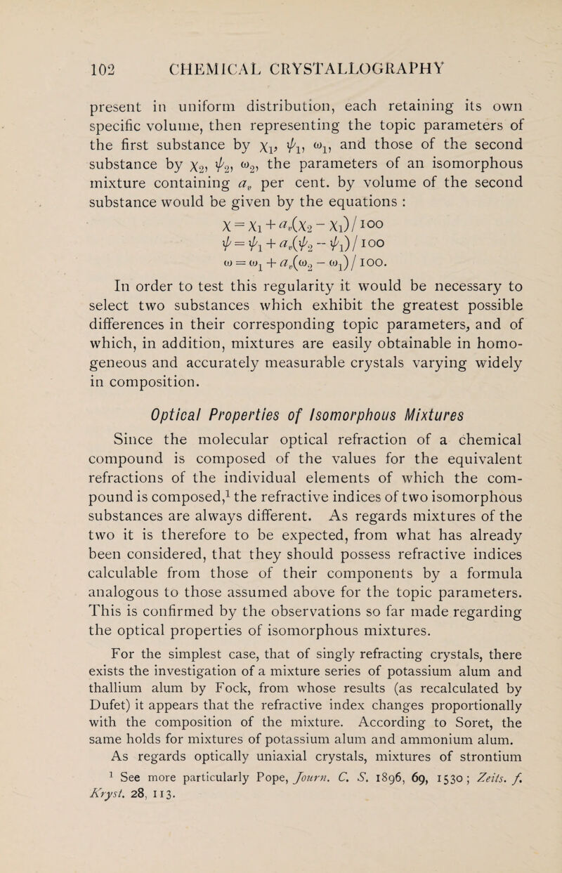 present in uniform distribution, each retaining its own specific volume, then representing the topic parameters of the first substance by Xv 'f'u “n and those of the second substance by X2> w2> t^ie Parameters of an isomorphous mixture containing av per cent, by volume of the second substance would be given by the equations : X = Xi + ^(x2“Xi)/ioo ^ =^1 +0,(^2 )/100 0) — Uq + — W1) j IOO. In order to test this regularity it would be necessary to select two substances which exhibit the greatest possible differences in their corresponding topic parameters, and of which, in addition, mixtures are easily obtainable in homo¬ geneous and accurately measurable crystals varying widely in composition. Optical Properties of Isomorphous Mixtures Since the molecular optical refraction of a chemical compound is composed of the values for the equivalent refractions of the individual elements of which the com¬ pound is composed,1 the refractive indices of two isomorphous substances are always different. As regards mixtures of the two it is therefore to be expected, from what has already been considered, that they should possess refractive indices calculable from those of their components by a formula analogous to those assumed above for the topic parameters. This is confirmed by the observations so far made regarding the optical properties of isomorphous mixtures. For the simplest case, that of singly refracting crystals, there exists the investigation of a mixture series of potassium alum and thallium alum by Fock, from whose results (as recalculated by Dufet) it appears that the refractive index changes proportionally with the composition of the mixture. According to Soret, the same holds for mixtures of potassium alum and ammonium alum. As regards optically uniaxial crystals, mixtures of strontium 1 See more particularly Pope, Journ. C. S. 1896, 69, 1530; Zeits. f Kryst. 28, 113.