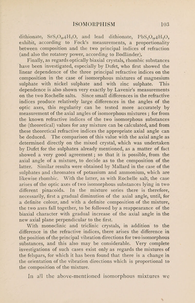 dithionate, SrS20t;,4H20, and lead dithionate, PbS2C)6,4H20, exhibit, according to Fock’s measurements, a proportionality between composition and the two principal indices of refraction (and also the rotatory power, according to Bodlander). Finally, as regards optically biaxial crystals, rhombic substances have been investigated, especially by Dufet, who first showed the linear dependence of the three principal refractive indices on the composition in the case of isomorphous mixtures of magnesium sulphate with nickel sulphate and with zinc sulphate. This dependence is also shown very exactly by Lavenir’s measurements on the two Rochelle salts. Since small differences in the refractive indices produce relatively large differences in the angles of the optic axes, this regularity can be tested more accurately by measurement of the axial angles of isomorphous mixtures ; for from the known refractive indices of the two isomorphous substances the (theoretical) values for any mixture can be calculated, and from these theoretical refractive indices the appropriate axial angle can be deduced. The comparison of this value with the axial angle as determined directly on the mixed crystal, which was undertaken by Dufet for the sulphates already mentioned, as a matter of fact showed a very good agreement; so that it is possible, from the axial angle of a mixture, to decide as to the composition of the latter. Similar results were obtained by Mallard in the case of the sulphates and chromates of potassium and ammonium, which are likewise rhombic. With the latter, as with Rochelle salt, the case arises of the optic axes of two isomorphous substances lying in two different pinacoids. In the mixture series there is therefore, necessarily, first a gradual diminution of the axial angle, until, for a definite colour, and with a definite composition of the mixture, the two axes fall together, to be followed by a reappearance of the biaxial character with gradual increase of the axial angle in the new axial plane perpendicular to the first. With monoclinic and triclinic crystals, in addition to the difference in the refractive indices, there arises the difference in the position of the principal vibration directions for two isomorphous substances, and this also may be considerable. Very complete investigations of such cases exist only as regards the mixtures of the felspars, for which it has been found that there is a change in the orientation of the vibration directions which is proportional to the composition of the mixture. In all the above-mentioned isomorphous mixtures we