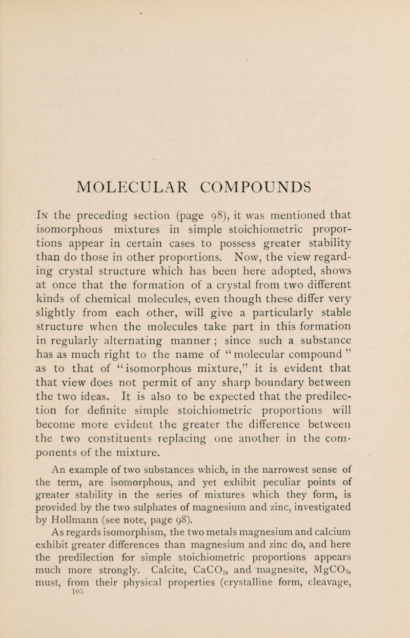 MOLECULAR COMPOUNDS In the preceding section (page 98), it was mentioned that isomorphous mixtures in simple stoichiometric propor¬ tions appear in certain cases to possess greater stability than do those in other proportions. Now, the view regard¬ ing crystal structure which has been here adopted, shows at once that the formation of a crystal from two different kinds of chemical molecules, even though these differ very slightly from each other, will give a particularly stable structure when the molecules take part in this formation in regularly alternating manner ; since such a substance has as much right to the name of “ molecular compound ” as to that of “isomorphous mixture,” it is evident that that view does not permit of any sharp boundary between the two ideas. It is also to be expected that the predilec¬ tion for definite simple stoichiometric proportions will become more evident the greater the difference between the two constituents replacing one another in the com¬ ponents of the mixture. An example of two substances which, in the narrowest sense of the term, are isomorphous, and yet exhibit peculiar points of greater stability in the series of mixtures which they form, is provided by the two sulphates of magnesium and zinc, investigated by Hollmann (see note, page 98). As regards isomorphism, the two metals magnesium and calcium exhibit greater differences than magnesium and zinc do, and here the predilection for simple stoichiometric proportions appears much more strongly. Calcite, CaC03, and magnesite, MgCCb, must, from their physical properties (crystalline form, cleavage,