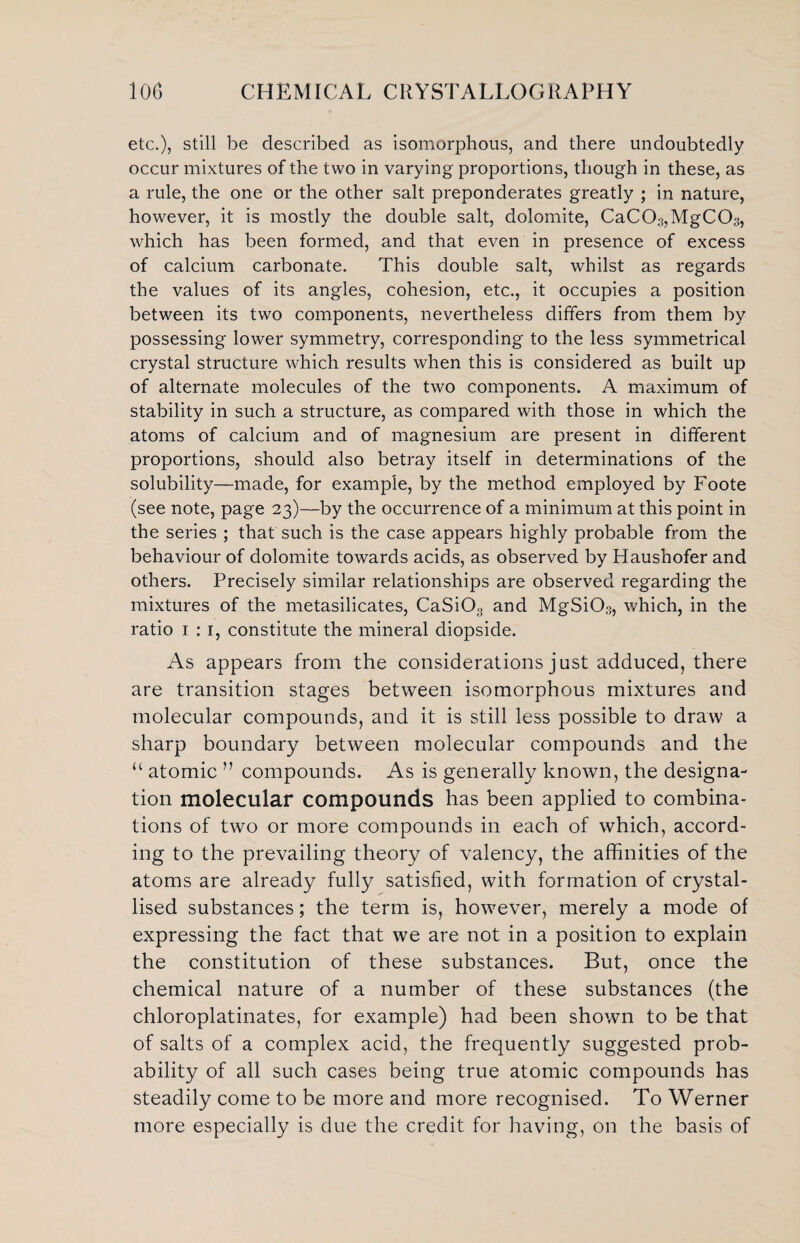 etc.), still be described as isomorphous, and there undoubtedly occur mixtures of the two in varying proportions, though in these, as a rule, the one or the other salt preponderates greatly ; in nature, however, it is mostly the double salt, dolomite, CaC03,MgC03, which has been formed, and that even in presence of excess of calcium carbonate. This double salt, whilst as regards the values of its angles, cohesion, etc., it occupies a position between its two components, nevertheless differs from them by possessing lower symmetry, corresponding to the less symmetrical crystal structure which results when this is considered as built up of alternate molecules of the two components. A maximum of stability in such a structure, as compared with those in which the atoms of calcium and of magnesium are present in different proportions, should also betray itself in determinations of the solubility—made, for example, by the method employed by Foote (see note, page 23)—by the occurrence of a minimum at this point in the series ; that such is the case appears highly probable from the behaviour of dolomite towards acids, as observed by Haushofer and others. Precisely similar relationships are observed regarding the mixtures of the metasilicates, CaSiOo and MgSi03, which, in the ratio 1 : 1, constitute the mineral diopside. As appears from the considerations just adduced, there are transition stages between isomorphous mixtures and molecular compounds, and it is still less possible to draw a sharp boundary between molecular compounds and the “ atomic ” compounds. As is generally known, the designa¬ tion molecular compounds has been applied to combina¬ tions of two or more compounds in each of which, accord¬ ing to the prevailing theory of valency, the affinities of the atoms are already fully satisfied, with formation of crystal¬ lised substances; the term is, however, merely a mode of expressing the fact that we are not in a position to explain the constitution of these substances. But, once the chemical nature of a number of these substances (the chloroplatinates, for example) had been shown to be that of salts of a complex acid, the frequently suggested prob¬ ability of all such cases being true atomic compounds has steadily come to be more and more recognised. To Werner more especially is due the credit for having, on the basis of