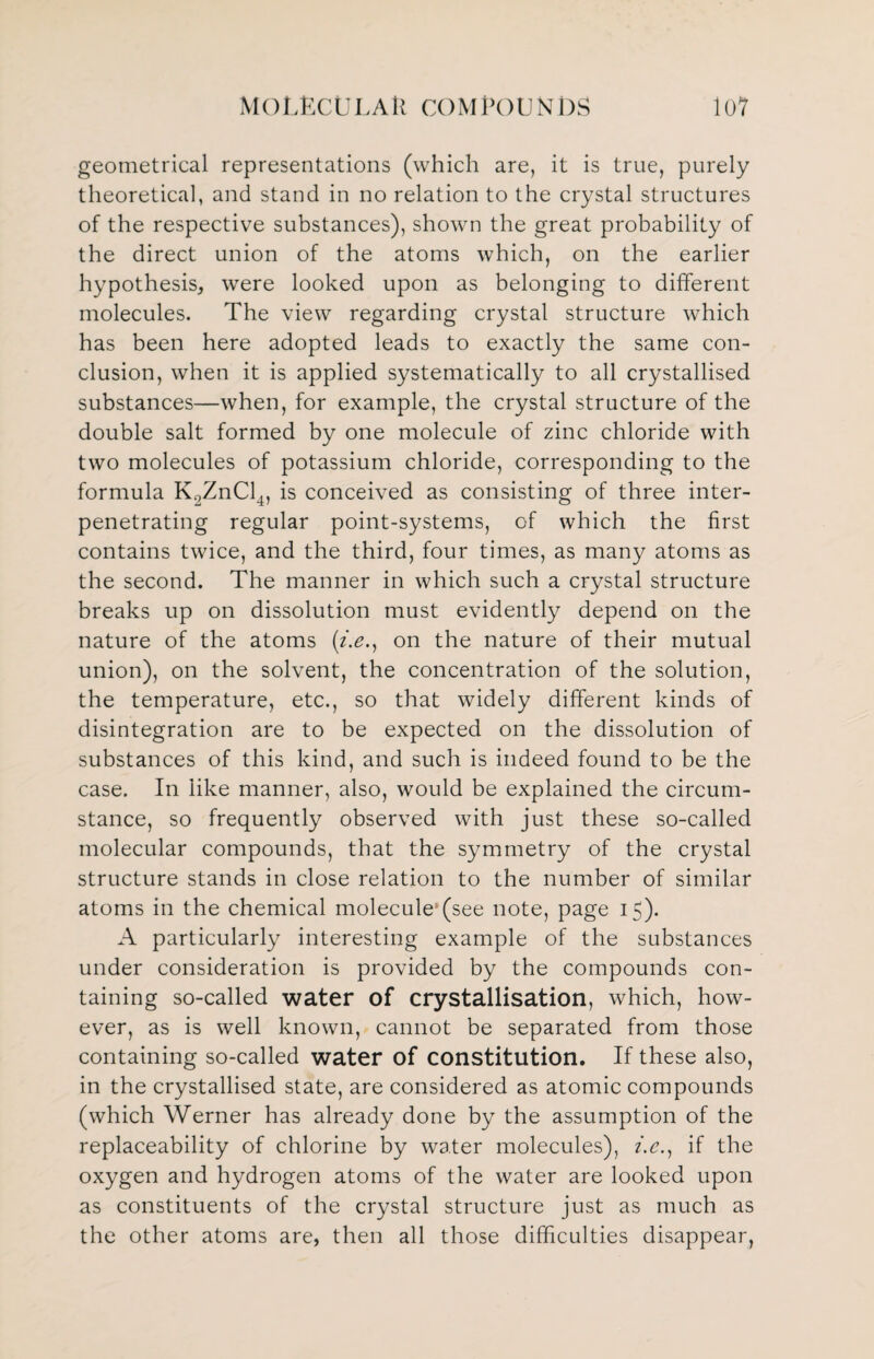 geometrical representations (which are, it is true, purely theoretical, and stand in no relation to the crystal structures of the respective substances), shown the great probability of the direct union of the atoms which, on the earlier hypothesis, were looked upon as belonging to different molecules. The view regarding crystal structure which has been here adopted leads to exactly the same con¬ clusion, when it is applied systematically to all crystallised substances—when, for example, the crystal structure of the double salt formed by one molecule of zinc chloride with two molecules of potassium chloride, corresponding to the formula K2ZnCl4, is conceived as consisting of three inter¬ penetrating regular point-systems, of which the first contains twice, and the third, four times, as many atoms as the second. The manner in which such a crystal structure breaks up on dissolution must evidently depend on the nature of the atoms (/.<?., on the nature of their mutual union), on the solvent, the concentration of the solution, the temperature, etc., so that widely different kinds of disintegration are to be expected on the dissolution of substances of this kind, and such is indeed found to be the case. In like manner, also, would be explained the circum¬ stance, so frequently observed with just these so-called molecular compounds, that the symmetry of the crystal structure stands in close relation to the number of similar atoms in the chemical molecule'(see note, page 15). A particularly interesting example of the substances under consideration is provided by the compounds con¬ taining so-called water of crystallisation, which, how¬ ever, as is well known, cannot be separated from those containing so-called water of constitution. If these also, in the crystallised state, are considered as atomic compounds (which Werner has already done by the assumption of the replaceability of chlorine by water molecules), i.e., if the oxygen and hydrogen atoms of the water are looked upon as constituents of the crystal structure just as much as the other atoms are, then all those difficulties disappear,