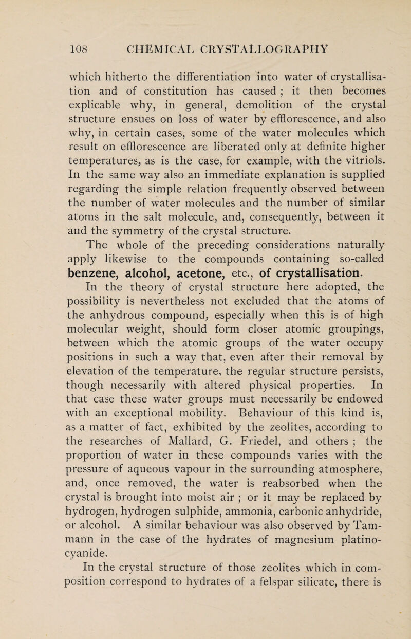 which hitherto the differentiation into water of crystallisa¬ tion and of constitution has caused ; it then becomes explicable why, in general, demolition of the crystal structure ensues on loss of water by efflorescence, and also why, in certain cases, some of the water molecules which result on efflorescence are liberated only at definite higher temperatures, as is the case, for example, with the vitriols. In the same way also an immediate explanation is supplied regarding the simple relation frequently observed between the number of water molecules and the number of similar atoms in the salt molecule, and, consequently, between it and the symmetry of the crystal structure. The whole of the preceding considerations naturally apply likewise to the compounds containing so-called benzene, alcohol, acetone, etc., of crystallisation. In the theory of crystal structure here adopted, the possibility is nevertheless not excluded that the atoms of the anhydrous compound, especially when this is of high molecular weight, should form closer atomic groupings, between which the atomic groups of the water occupy positions in such a way that, even after their removal by elevation of the temperature, the regular structure persists, though necessarily with altered physical properties. In that case these water groups must necessarily be endowed with an exceptional mobility. Behaviour of this kind is, as a matter of fact, exhibited by the zeolites, according to the researches of Mallard, G. Friedel, and others ; the proportion of water in these compounds varies with the pressure of aqueous vapour in the surrounding atmosphere, and, once removed, the water is reabsorbed when the crystal is brought into moist air ; or it may be replaced by hydrogen, hydrogen sulphide, ammonia, carbonic anhydride, or alcohol. A similar behaviour was also observed by Tam- mann in the case of the hydrates of magnesium platino- cyanide. In the crystal structure of those zeolites which in com¬ position correspond to hydrates of a felspar silicate, there is