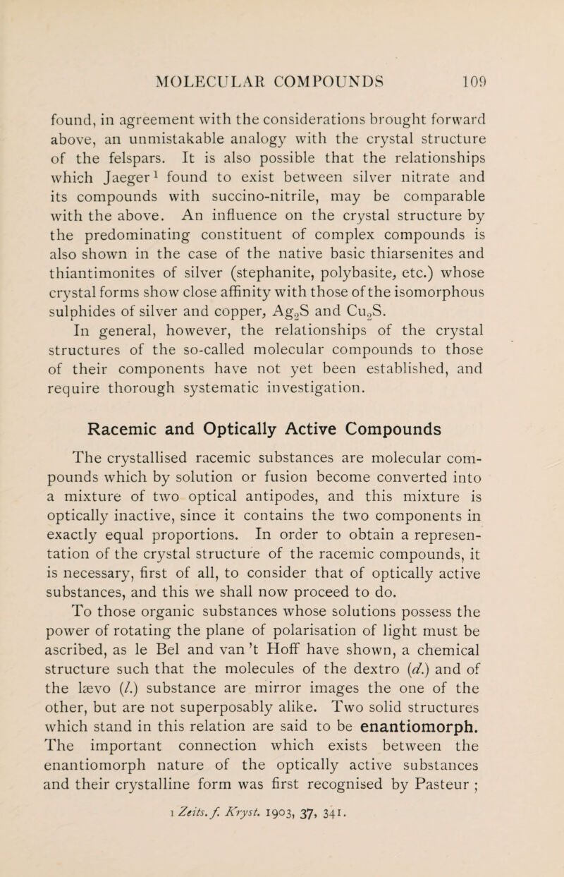 found, in agreement with the considerations brought forward above, an unmistakable analogy with the crystal structure of the felspars. It is also possible that the relationships which Jaeger1 found to exist between silver nitrate and its compounds with succino-nitrile, may be comparable with the above. An influence on the crystal structure by the predominating constituent of complex compounds is also shown in the case of the native basic thiarsenites and thiantimonites of silver (stephanite, polybasite, etc.) whose crystal forms show close affinity with those of the isomorphous sulphides of silver and copper, Ag2S and Cu2S. In general, however, the relationships of the crystal structures of the so-called molecular compounds to those of their components have not yet been established, and require thorough systematic investigation. Racemic and Optically Active Compounds The crystallised racemic substances are molecular com¬ pounds which by solution or fusion become converted into a mixture of two optical antipodes, and this mixture is optically inactive, since it contains the two components in exactly equal proportions. In order to obtain a represen¬ tation of the crystal structure of the racemic compounds, it is necessary, first of all, to consider that of optically active substances, and this we shall now proceed to do. To those organic substances whose solutions possess the power of rotating the plane of polarisation of light must be ascribed, as le Bel and van’t Hoff have shown, a chemical structure such that the molecules of the dextro (d.) and of the laevo (/.) substance are mirror images the one of the other, but are not superposably alike. Two solid structures which stand in this relation are said to be enantiomorph. The important connection which exists between the enantiomorph nature of the optically active substances and their crystalline form was first recognised by Pasteur ; i Zcits.f Kryst. 1903, 37, 341.