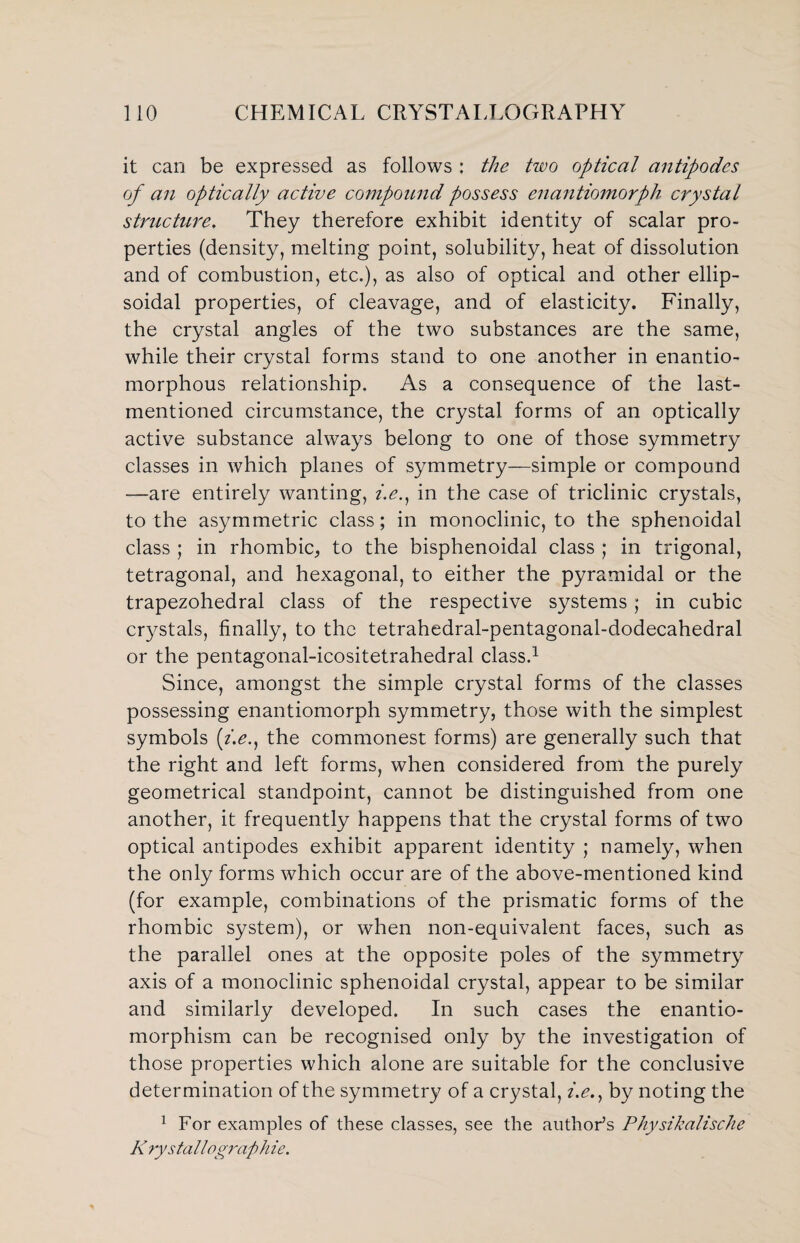 it can be expressed as follows : the two optical antipodes of an optically active compound possess enantiomorph crystal structure. They therefore exhibit identity of scalar pro¬ perties (density, melting point, solubility, heat of dissolution and of combustion, etc.), as also of optical and other ellip¬ soidal properties, of cleavage, and of elasticity. Finally, the crystal angles of the two substances are the same, while their crystal forms stand to one another in enantio- morphous relationship. As a consequence of the last- mentioned circumstance, the crystal forms of an optically active substance always belong to one of those symmetry classes in which planes of symmetry—simple or compound —are entirely wanting, z>., in the case of triclinic crystals, to the asymmetric class; in monoclinic, to the sphenoidal class ; in rhombic, to the bisphenoidal class ; in trigonal, tetragonal, and hexagonal, to either the pyramidal or the trapezohedral class of the respective systems ; in cubic crystals, finally, to the tetrahedral-pentagonal-dodecahedral or the pentagonal-icositetrahedral class.1 Since, amongst the simple crystal forms of the classes possessing enantiomorph symmetry, those with the simplest symbols (i.e.} the commonest forms) are generally such that the right and left forms, when considered from the purely geometrical standpoint, cannot be distinguished from one another, it frequently happens that the crystal forms of two optical antipodes exhibit apparent identity ; namely, when the only forms which occur are of the above-mentioned kind (for example, combinations of the prismatic forms of the rhombic system), or when non-equivalent faces, such as the parallel ones at the opposite poles of the symmetry axis of a monoclinic sphenoidal crystal, appear to be similar and similarly developed. In such cases the enantio- morphism can be recognised only by the investigation of those properties which alone are suitable for the conclusive determination of the symmetry of a crystal, i.e.} by noting the 1 For examples of these classes, see the author’s Physikalische K rystallographie.