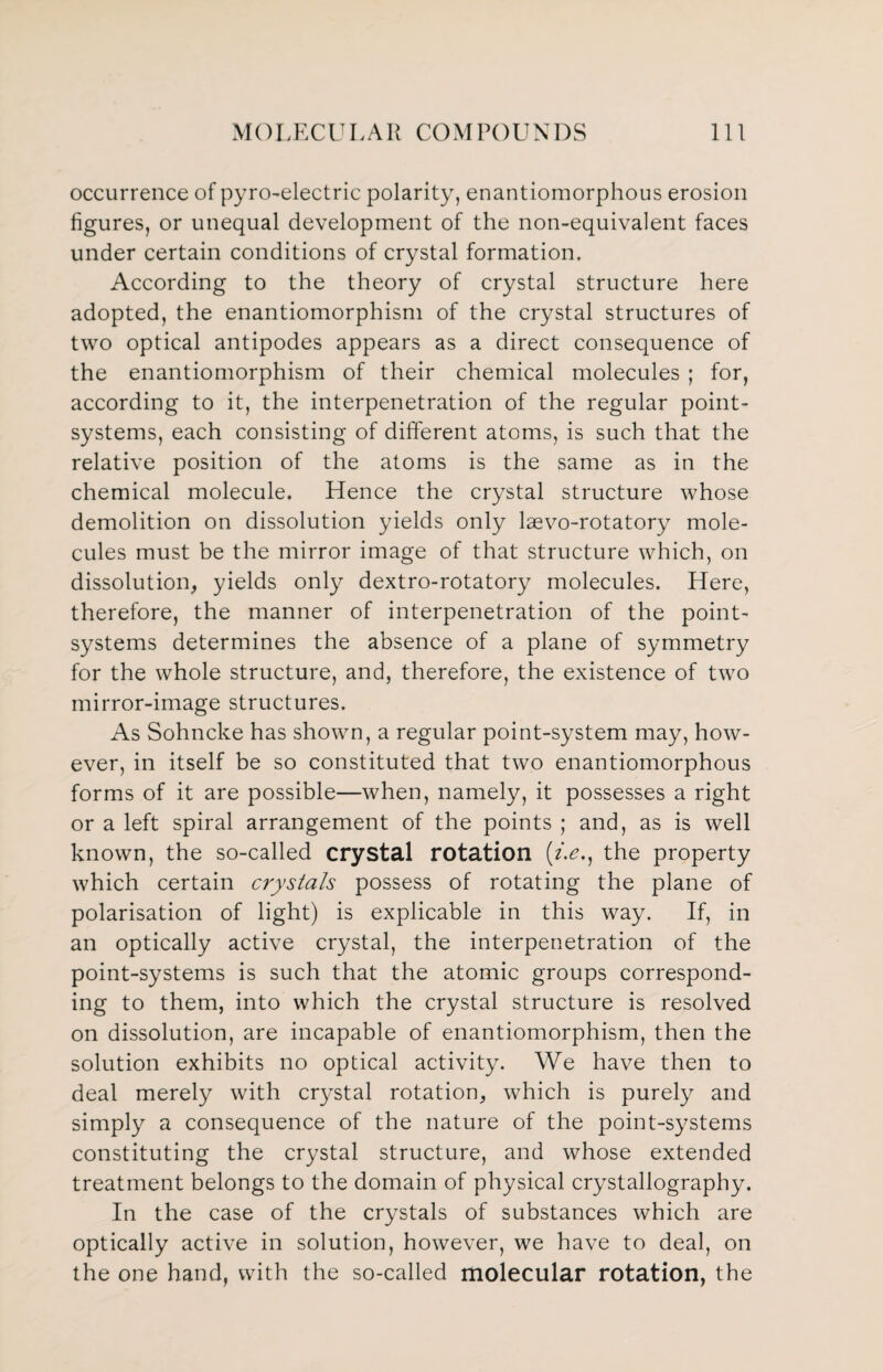 occurrence of pyro-electric polarity, enantiomorphous erosion figures, or unequal development of the non-equivalent faces under certain conditions of crystal formation. According to the theory of crystal structure here adopted, the enantiomorphism of the crystal structures of two optical antipodes appears as a direct consequence of the enantiomorphism of their chemical molecules ; for, according to it, the interpenetration of the regular point- systems, each consisting of different atoms, is such that the relative position of the atoms is the same as in the chemical molecule. Hence the crystal structure whose demolition on dissolution yields only lsevo-rotatory mole¬ cules must be the mirror image of that structure which, on dissolution, yields only dextro-rotatory molecules. Here, therefore, the manner of interpenetration of the point- systems determines the absence of a plane of symmetry for the whole structure, and, therefore, the existence of two mirror-image structures. As Sohncke has shown, a regular point-system may, how¬ ever, in itself be so constituted that two enantiomorphous forms of it are possible—when, namely, it possesses a right or a left spiral arrangement of the points ; and, as is well known, the so-called crystal rotation (/.£., the property which certain crystals possess of rotating the plane of polarisation of light) is explicable in this way. If, in an optically active crystal, the interpenetration of the point-systems is such that the atomic groups correspond¬ ing to them, into which the crystal structure is resolved on dissolution, are incapable of enantiomorphism, then the solution exhibits no optical activity. We have then to deal merely with crystal rotation, which is purely and simply a consequence of the nature of the point-systems constituting the crystal structure, and whose extended treatment belongs to the domain of physical crystallography. In the case of the crystals of substances which are optically active in solution, however, we have to deal, on the one hand, with the so-called molecular rotation, the