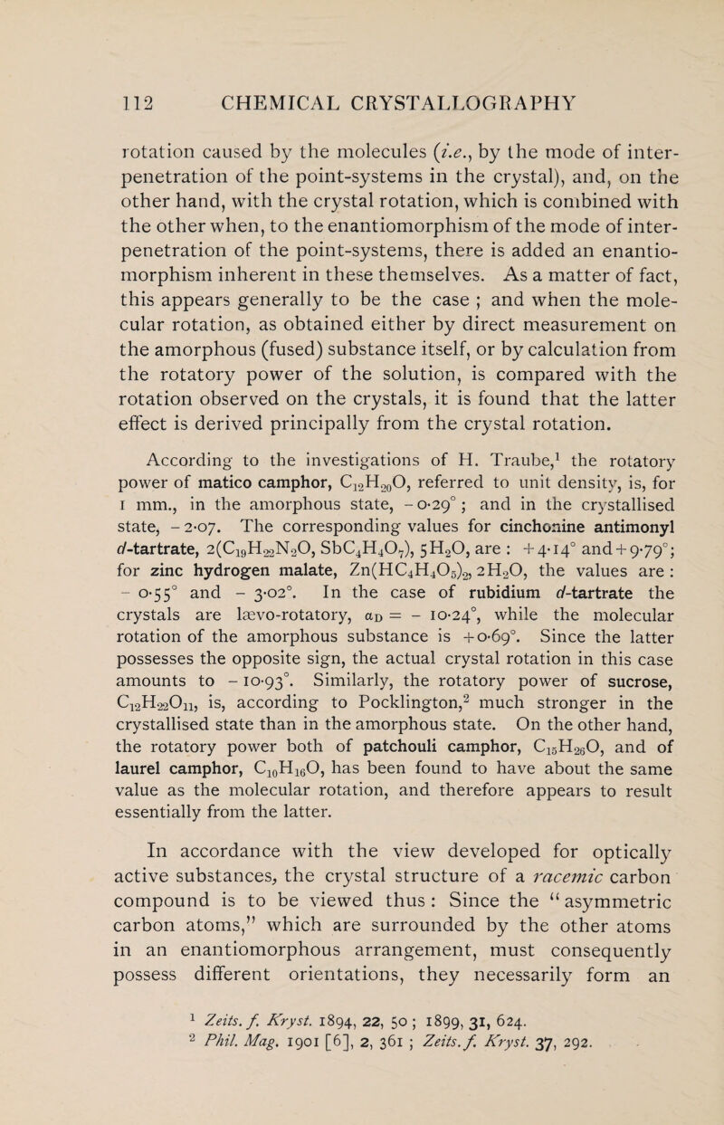 rotation caused by the molecules (i.e., by the mode of inter¬ penetration of the point-systems in the crystal), and, on the other hand, with the crystal rotation, which is combined with the other when, to the enantiomorphism of the mode of inter¬ penetration of the point-systems, there is added an enantio¬ morphism inherent in these themselves. As a matter of fact, this appears generally to be the case ; and when the mole¬ cular rotation, as obtained either by direct measurement on the amorphous (fused) substance itself, or by calculation from the rotatory power of the solution, is compared with the rotation observed on the crystals, it is found that the latter effect is derived principally from the crystal rotation. According to the investigations of H. Traube,1 the rotatory power of matico camphor, C12H.20O, referred to unit density, is, for i mm., in the amorphous state, -0-29°; and in the crystallised state, - 2-07. The corresponding values for cinchonine antimonyl tf-tartrate, 2(C19H22N20, SbC4H407), 5H20, are : +4-14° and+ 9-79°; for zinc hydrogen malate, Zn(HC4H405)2,2H20, the values are: - 0-55° and - 3-02°. In the case of rubidium ^-tartrate the crystals are laevo-rotatory, aD = - 10-24°, while the molecular rotation of the amorphous substance is +0-69°. Since the latter possesses the opposite sign, the actual crystal rotation in this case amounts to - 10-93°. Similarly, the rotatory power of sucrose, Q2H22O11, is, according to Pocklington,2 much stronger in the crystallised state than in the amorphous state. On the other hand, the rotatory power both of patchouli camphor, C15H260, and of laurel camphor, C10H16O, has been found to have about the same value as the molecular rotation, and therefore appears to result essentially from the latter. In accordance with the view developed for optically active substances, the crystal structure of a racemic carbon compound is to be viewed thus : Since the “ asymmetric carbon atoms,” which are surrounded by the other atoms in an enantiomorphous arrangement, must consequently possess different orientations, they necessarily form an 1 Zeits. f, Kryst. 1894, 22, 50 ; 1899, 31, 624. 2 Phil. Mag. 1901 [6], 2, 361 ; Zeits. f Kryst. 37, 292.