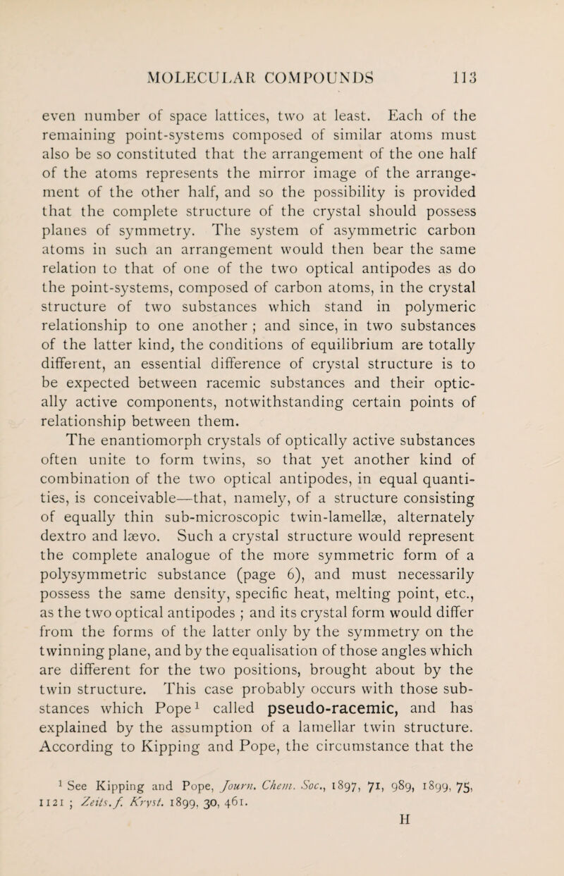 even number of space lattices, two at least. Each of the remaining point-systems composed of similar atoms must also be so constituted that the arrangement of the one half of the atoms represents the mirror image of the arrange¬ ment of the other half, and so the possibility is provided that the complete structure of the crystal should possess planes of symmetry. The system of asymmetric carbon atoms in such an arrangement would then bear the same relation to that of one of the two optical antipodes as do the point-systems, composed of carbon atoms, in the crystal structure of two substances which stand in polymeric relationship to one another ; and since, in two substances of the latter kind, the conditions of equilibrium are totally different, an essential difference of crystal structure is to be expected between racemic substances and their optic¬ ally active components, notwithstanding certain points of relationship between them. The enantiomorph crystals of optically active substances often unite to form twins, so that yet another kind of combination of the two optical antipodes, in equal quanti¬ ties, is conceivable—that, namely, of a structure consisting of equally thin sub-microscopic twin-lamellae, alternately dextro and laevo. Such a crystal structure would represent the complete analogue of the more symmetric form of a polysymmetric substance (page 6), and must necessarily possess the same density, specific heat, melting point, etc., as the two optical antipodes ; and its crystal form would differ from the forms of the latter only by the symmetry on the twinning plane, and by the equalisation of those angles which are different for the two positions, brought about by the twin structure. This case probably occurs with those sub¬ stances which Pope1 called pseudo-racemic, and has explained by the assumption of a lamellar twin structure. According to Kipping and Pope, the circumstance that the 1 See Kipping and Pope, Journ. Chan. Soc1897, 71, 989, 1899, 75, 1121 ; Zeits.f Kryst. 1899, 30, 461. H