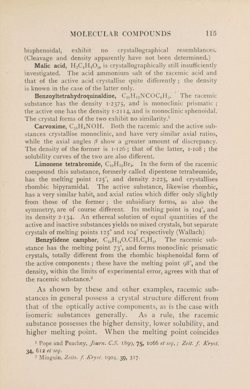 bisphenoidal, exhibit no crystallographical resemblances. (Cleavage and density apparently have not been determined.) Malic acid, H2C4H403, is crystallographically still insufficiently investigated. The acid ammonium salt of the racemic acid and that of the active acid crystallise quite differently ; the density is known in the case of the latter only. Benzoyltetrahydroquinaldine, C10Hi2NCOC6H5. The racemic substance has the density 1-2375, and is monoclinic prismatic ; the active one has the density 1-2114, and is monoclinic sphenoidal. The crystal forms of the two exhibit no similarity.1 Carvoxime, C](lH4NOH. Both the racemic and the active sub¬ stances crystallise monoclinic, and have very similar axial ratios, while the axial angles p show a greater amount of discrepancy. The density of the former is 1-126; that of the latter, 1-108 ; the solubility curves of the two are also different. Limonene tetrabromide, Ci0Hi2Br4. In the form of the racemic compound this substance, formerly called dipentene tetrabromide, has the melting point 1250, and density 2-225, and crystallises rhombic bipyramidal. The active substance, likewise rhombic, has a very similar habit, and axial ratios which differ only slightly from those of the former; the subsidiary forms, as also the symmetry, are of course different. Its melting point is 104°, and its density 2-134. An ethereal solution of equal quantities of the active and inactive substances yields no mixed crystals, but separate crystals of melting points 1250 and 104 respectively (Wallach). Benzylidene camphor, C10H14O.CH.C6H5. The racemic sub¬ stance has the melting point 730, and forms monoclinic prismatic crystals, totally different from the rhombic bisphenoidal form of the active components ; these have the melting point 98°, and the density, within the limits of experimental error, agrees with that of the racemic substance.2 As shown by these and other examples, racemic sub¬ stances in general possess a crystal structure different from that of the optically active components, as is the case with isomeric substances generally. As a rule, the racemic substance possesses the higher density, lower solubility, and higher melting point. When the melting point coincides 1 Pope and Peachey, Journ. C.S. 1899, 75> 1066 et set/.; Zeit. f Kryst. 34, 612 et seq. - Minguin, Zeits. f. Kryst. 1904, 39, 317.