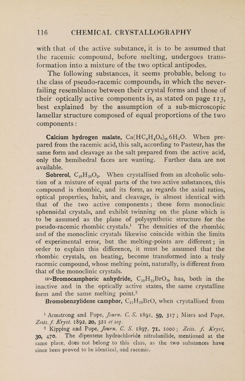 with that of the active substance, it is to be assumed that the racemic compound, before melting, undergoes trans¬ formation into a mixture of the two optical antipodes. The following substances, it seems probable, belong to the class of pseudo-racemic compounds, in which the never- failing resemblance between their crystal forms and those of their optically active components is, as stated on page 113, best explained by the assumption of a sub-microscopic lamellar structure composed of equal proportions of the two components: Calcium hydrogen malate, Ca(HC4H406)2,6H20. When pre¬ pared from the racemic acid, this salt, according to Pasteur, has the same form and cleavage as the salt prepared from the active acid, only the hemihedral faces are wanting. Further data are not available. Sobrerol, Cl0H18O9. When crystallised from an alcoholic solu¬ tion of a mixture of equal parts of the two active substances, this compound is rhombic, and its form, as regards the axial ratios, optical properties, habit, and cleavage, is almost identical with that of the two active components; these form monoclinic sphenoidal crystals, and exhibit twinning on the plane which is to be assumed as the plane of polysynthetic structure for the pseudo-racemic rhombic crystals.1 The densities of the rhombic and of the monoclinic crystals likewise coincide within the limits of experimental error, but the melting-points are different; in order to explain this difference, it must be assumed that the rhombic crystals, on heating, become transformed into a truly racemic compound, whose melting point, naturally, is different from that of the monoclinic crystals. w-Bromocamphoric anhydride, C10H13BrO3, has, both in the inactive and in the optically active states, the same crystalline form and the same melting point.2 Bromobenzylidene camphor, C^HigBrO, when crystallised from 1 Armstrong and Pope, Journ. C. S. 1891, 59, 317 ; Miers and Pope, Zeits.f Kryst. 1892, 20, 321 et seq. 2 Kipping and Popq, Journ. C. S. 1897, 71, 1000; Zeits. f Kryst. 30, 470. The dipentene hydrochloride nitrolanilide, mentioned at the same place, does not belong to this class, as the two substances have since been proved to be identical, and racemic.