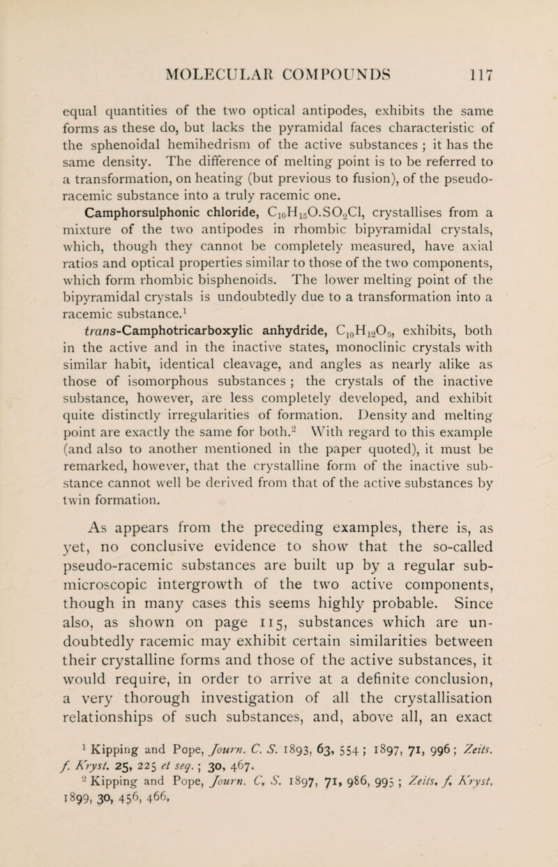 equal quantities of the two optical antipodes, exhibits the same forms as these do, but lacks the pyramidal faces characteristic of the sphenoidal hemihedrism of the active substances ; it has the same density. The difference of melting point is to be referred to a transformation, on heating (but previous to fusion), of the pseudo- racemic substance into a truly racemic one. Camphorsulphonic chloride, C10H15O.SO2Cl, crystallises from a mixture of the two antipodes in rhombic bipyramidal crystals, which, though they cannot be completely measured, have axial ratios and optical properties similar to those of the two components, which form rhombic bisphenoids. The lower melting point of the bipyramidal crystals is undoubtedly due to a transformation into a racemic substance.1 fra/7S-Camphotricarboxylic anhydride, C10H12O5, exhibits, both in the active and in the inactive states, monoclinic crystals with similar habit, identical cleavage, and angles as nearly alike as those of isomorphous substances ; the crystals of the inactive substance, however, are less completely developed, and exhibit quite distinctly irregularities of formation. Density and melting point are exactly the same for both.2 * With regard to this example (and also to another mentioned in the paper quoted), it must be remarked, however, that the crystalline form of the inactive sub¬ stance cannot well be derived from that of the active substances by twin formation. As appears from the preceding examples, there is, as yet, no conclusive evidence to show that the so-called pseudo-racemic substances are built up by a regular sub- microscopic intergrowth of the two active components, though in many cases this seems highly probable. Since also, as shown on page 115, substances which are un¬ doubtedly racemic may exhibit certain similarities between their crystalline forms and those of the active substances, it would require, in order to arrive at a definite conclusion, a very thorough investigation of all the crystallisation relationships of such substances, and, above all, an exact 1 Kipping and Pope, Journ. C. S. 1893, 63, 554 ; 1897, Ji, 996; Zeits. f. Kryst. 25, 225 et seq. ; 30, 467. 2 Kipping and Pope, Journ. C, S. 1897, 71* 986, 995 ; Zeils, f, Kryst, 1899, 30, 456» 466,