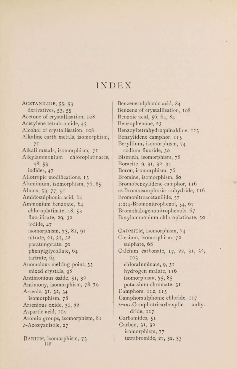 INDEX Acetanilide, 55, 59 derivatives, 53, 55 Acetone of crystallisation, 108 Acetylene tetrabromide, 45 Alcohol of crystallisation, 108 Alkaline earth metals, isomorphism, 71 Alkali metals, isomorphism, 71 Alkylammonium chloroplatinates, 48, 53 iodides, 47 Allotropic modifications, 15 Aluminium, isomorphism, 76, 85 Alums, 53, 77, 91 Amidosulphonic acid, 64 Ammonium benzoate, 64 chloroplatinate, 48, 53 fluosilicate, 29, 32 iodide, 47 isomorphism, 73, 81, 91 nitrate, 21, 31, 32 paratungstate, 30 phenylglycollate, 64 tartrate, 64 Anomalous melting point, 35 mixed crystals, 98 Antimonious oxide, 31, 32 Antimony, isomorphism, 78, 79 Arsenic, 31, 32, 34 isomorphism, 78 Arsenious oxide, 31, 32 Aspartic acid, 114 Atomic groups, isomorphism, 81 />-Azoxyanisole, 27 UP Benzenesulphonic acid, 84 Benzene of crystallisation, 108 Benzoic acid, 56, 64, 84 Benzophenone, 23 Benzoyltetrahydi oquinaldine, 115 Benzylidene camphor, 115 Beryllium, isomorphism, 74 sodium fluoride, 30 Bismuth, isomorphism, 78 Boracite, 9, 31, 32, 34 Boron, isomorphism, 76 Bromine, isomorphism, 80 Bromobenzylidene camphor, 116 w-Bromocamphoric anhydride, 116 Bromonitroacetanilide, 57 1:2:4-Bromonitrophenol, 54, 67 Bromohalogenonitrophenols, 67 Butylammonium chloroplatinate, 50 Cadmium, isomorphism, 74 Caesium, isomorphism, 72 sulphate, 68 Calcium carbonate, 17, 22, 31, 32, 105 chloraluminate, 9, 31 hydrogen malate, 116 isomorphism, 75, 85 potassium chromate, 31 Camphors, 112, 115 Camphorsulphonic chloride, 117 /raTW-Camphotricarboxylic anhy¬ dride, 117 Carbamides, 51 Carbon, 31, 32 isomorphism, 77