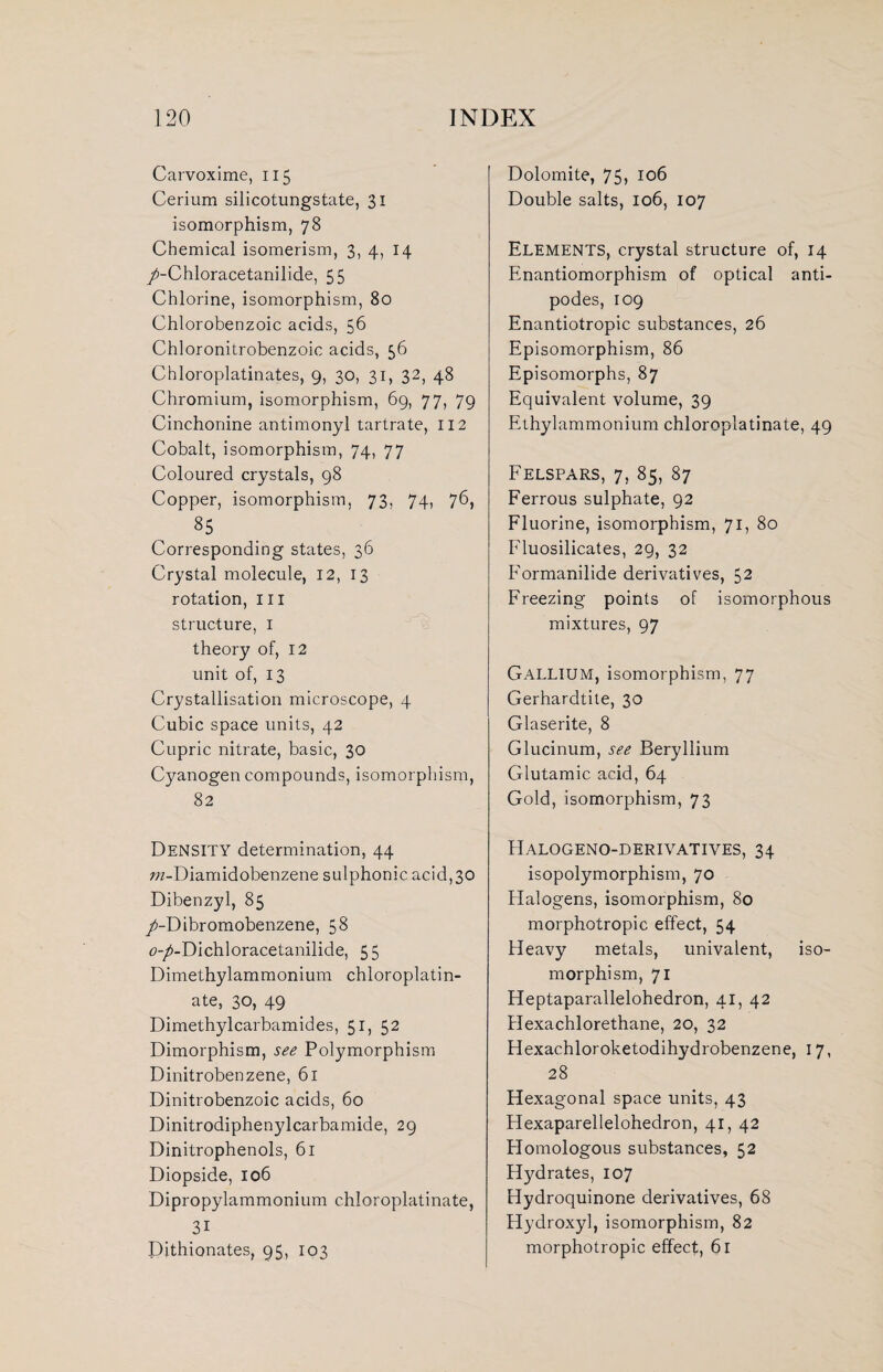 Carvoxime, 115 Cerium silicotungstate, 31 isomorphism, 78 Chemical isomerism, 3, 4, 14 /-Chloracetanilide, 55 Chlorine, isomorphism, 80 Chlorobenzoic acids, 56 Chloronitrobenzoic acids, 56 Chloroplatinates, 9, 30, 31, 32, 48 Chromium, isomorphism, 69, 77, 79 Cinchonine antimonyl tartrate, 112 Cobalt, isomorphism, 74, 77 Coloured crystals, 98 Copper, isomorphism, 73, 74, 76, 85 Corresponding states, 36 Crystal molecule, 12, 13 rotation, hi structure, 1 theory of, 12 unit of, 13 Crystallisation microscope, 4 Cubic space units, 42 Cupric nitrate, basic, 30 Cyanogen compounds, isomorphism, 82 DENSITY determination, 44 wz-Diamidobenzene sulphonic acid, 30 Dibenzyl, 85 /-Dibromobenzene, 58 <?-^-Dichloracetanilide, 55 Dimethylammonium chloroplatin- ate, 30, 49 Dimethylcarbamides, 51, 52 Dimorphism, see Polymorphism Dinitrobenzene, 61 Dinitrobenzoic acids, 60 Dinitrodiphenylcarbamide, 29 Dinitrophenols, 61 Diopside, 106 Dipropylammonium chloroplatinate, 3i Dithionates, 95, 103 Dolomite, 75> 106 Double salts, 106, 107 Elements, crystal structure of, 14 Enantiomorphism of optical anti¬ podes, 109 Enantiotropic substances, 26 Episomorphism, 86 Episomorphs, 87 Equivalent volume, 39 Ethylammonium chloroplatinate, 49 Felspars, 7, 85, 87 Ferrous sulphate, 92 Fluorine, isomorphism, 71, 80 Fluosilicates, 29, 32 Formanilide derivatives, 52 Freezing points of isomorphous mixtures, 97 Gallium, isomorphism, 77 Gerhardtite, 30 Glaserite, 8 Glucinum, see Beryllium Glutamic acid, 64 Gold, isomorphism, 73 Halogeno-derivatives, 34 isopolymorphism, 70 Halogens, isomorphism, 80 morphotropic effect, 54 Heavy metals, univalent, iso¬ morphism, 71 Heptaparallelohedron, 41, 42 Hexachlorethane, 20, 32 Hexachloroketodihydrobenzene, 17, 28 Hexagonal space units, 43 Hexaparellelohedron, 41, 42 Homologous substances, 52 Hydrates, 107 Hydroquinone derivatives, 68 Hydroxyl, isomorphism, 82 morphotropic effect, 61