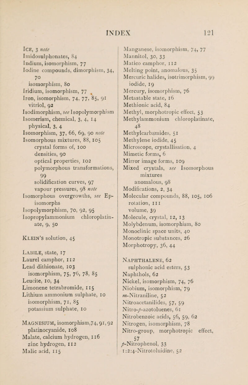 Ice, 3 note Imidosulphonates, 84 Indium, isomorphism, 77 Iodine compounds, dimorphism, 34, 70 isomorphism, 80 Iridium, isomorphism, 77 Iron, isomorphism, 74, 77, 85, 91 vitriol, 92 Isodimorphism, see Isopolymorphism Isomerism, chemical, 3, 4, 14 physical, 3, 4 Isomorphism, 37, 66, 69, 90 note Isomorphous mixtures, 88, 105 crystal forms of, 100 densities, 90 optical properties, 102 polymorphous transformations, 99 solidification curves, 97 vapour pressures, 98 note Isomorphous overgrowths, see Ep- isomorphs Isopolymorphism, 70, 92, 95 Isopropylammonium chloroplatin- ate, 9, 50 Klein’s solution, 45 Labile, state, 17 Laurel camphor, 112 Lead dithionate, 103 isomorphism, 75, 76, 78, 85 Leucite, 10, 34 Limonene tetrabromide, 115 Lithium ammonium sulphate, 10 isomorphism, 71, 85 potassium sulphate, 10 Magnesium, isomorphism,74,91,92 platinocyanide, 108 Malate, calcium hydrogen, 116 zinc hydrogen, 112 Malic acid, 115 Manganese, isomorphism, 74, 77 Mannitol, 30, 33 Matico camphor, 112 Melting point, anomalous, 35 Mercuric halides, isotrimorphism, 99 iodide, 19 Mercury, isomorphism, 76 Metastable state, 16 Methionic acid, 84 Methyl, morphotropic effect, 53 Methylammonium chloroplatinate, 48 Methylcarbiymides. 51 Methylene iodide, 45 Microscope, crystallisation, 4 Mimetic forms, 6 Mirror image forms, 109 Mixed crystals, see Isomorphous mixtures anomalous, 98 Modifications, 2, 34 Molecular compounds, 88, 105, 106 rotation, 111 volume, 39 Molecule, crystal, 12, 13 Molybdenum, isomorphism, 80 Monoclinic space units, 40 Monotropic substances, 26 Morphotropy, 36, 44 Naphthalene, 62 sulphonic acid esters, 53 Naphthols, 62 Nickel, isomorphism, 74, 76 Niobium, isomorphism, 79 m-Nitraniline, 52 Nitroacetanilides, 57> 59 Nitro-/i-azotoluenes, 61 Nitrobenzoic acids, 56, 59, 62 Nitrogen, isomorphism, 78 Nitro-group, morphotropic effect, .57 /-Nitrophenol, 33 1:2:4-Nitrotoluidine, 52