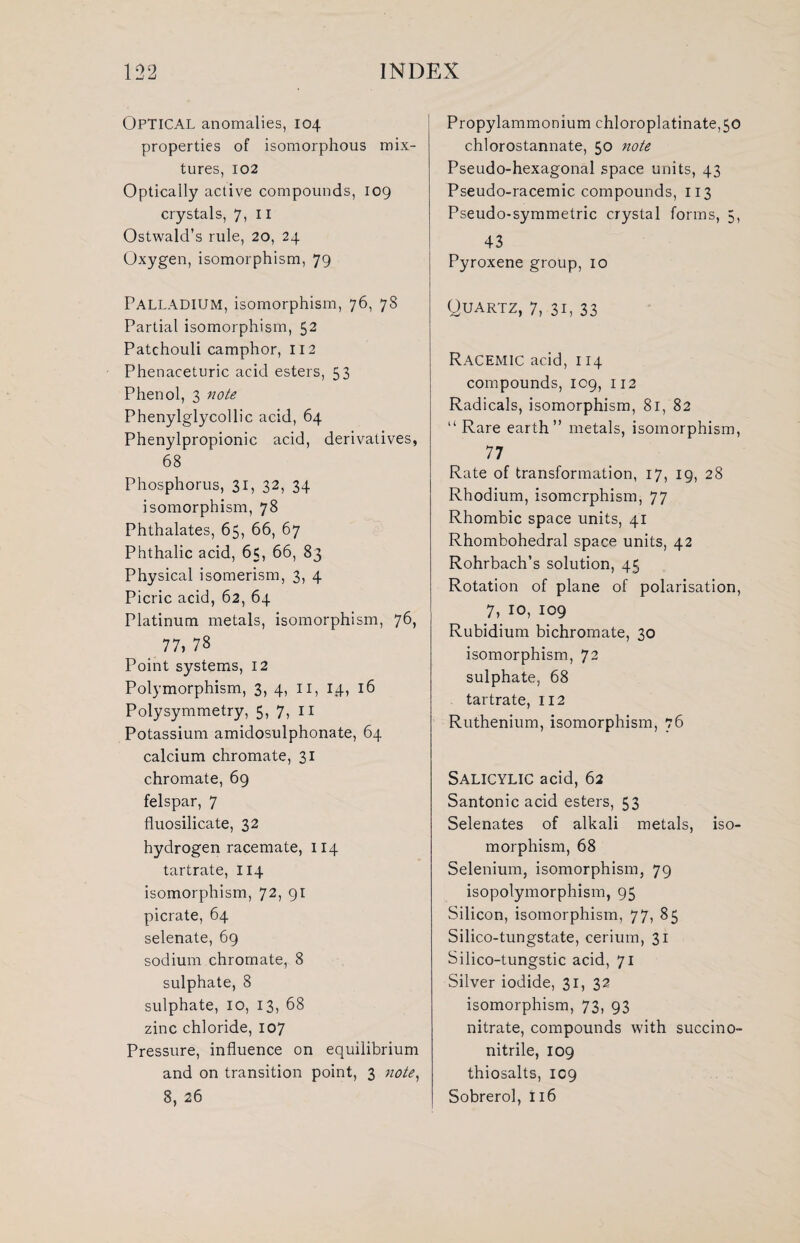 OPTICAL anomalies, 104 properties of isomorphous mix¬ tures, 102 Optically active compounds, 109 crystals, 7, II Ostwald’s rule, 20, 24 Oxygen, isomorphism, 79 Palladium, isomorphism, 76, 78 Partial isomorphism, 52 Patchouli camphor, 112 Phenaceturic acid esters, 53 Phenol, 3 note Phenylglycollic acid, 64 Phenylpropionic acid, derivatives, 68 Phosphorus, 31, 32, 34 isomorphism, 78 Phthalates, 65, 66, 67 Phthalic acid, 65, 66, 83 Physical isomerism, 3, 4 Picric acid, 62, 64 Platinum metals, isomorphism, 76, 77, 78 Point systems, 12 Polymorphism, 3, 4, 11, 14, 16 Polysymmetry, 5, 7, 11 Potassium amidosulphonate, 64 calcium chromate, 31 chromate, 69 felspar, 7 fluosilicate, 32 hydrogen racemate, 114 tartrate, 114 isomorphism, 72, 91 picrate, 64 selenate, 69 sodium chromate, 8 sulphate, 8 sulphate, 10, 13, 68 zinc chloride, 107 Pressure, influence on equilibrium and on transition point, 3 note, 8, 26 Propylammonium chloroplatinate,50 chlorostannate, 50 note Pseudo-hexagonal space units, 43 Pseudo-racemic compounds, 113 Pseudo-symmetric crystal forms, 5, 43 Pyroxene group, 10 Quartz, 7, 31, 33 Racemic acid, 114 compounds, 109, 112 Radicals, isomorphism, 81, 82 “Rare earth” metals, isomorphism, 77 Rate of transformation, 17, 19, 28 Rhodium, isomorphism, 77 Rhombic space units, 41 Rhombohedral space units, 42 Rohrbach’s solution, 45 Rotation of plane of polarisation, 7, 10, 109 Rubidium bichromate, 30 isomorphism, 72 sulphate, 68 tartrate, 112 Ruthenium, isomorphism, 76 Salicylic acid, 62 Santonic acid esters, 53 Selenates of alkali metals, iso¬ morphism, 68 Selenium, isomorphism, 79 isopolymorphism, 95 Silicon, isomorphism, 77, 85 Silico-tungstate, cerium, 31 Silico-tungstic acid, 71 Silver iodide, 31, 32 isomorphism, 73, 93 nitrate, compounds with succino- nitrile, 109 thiosalts, 109 Sobrerol, 116