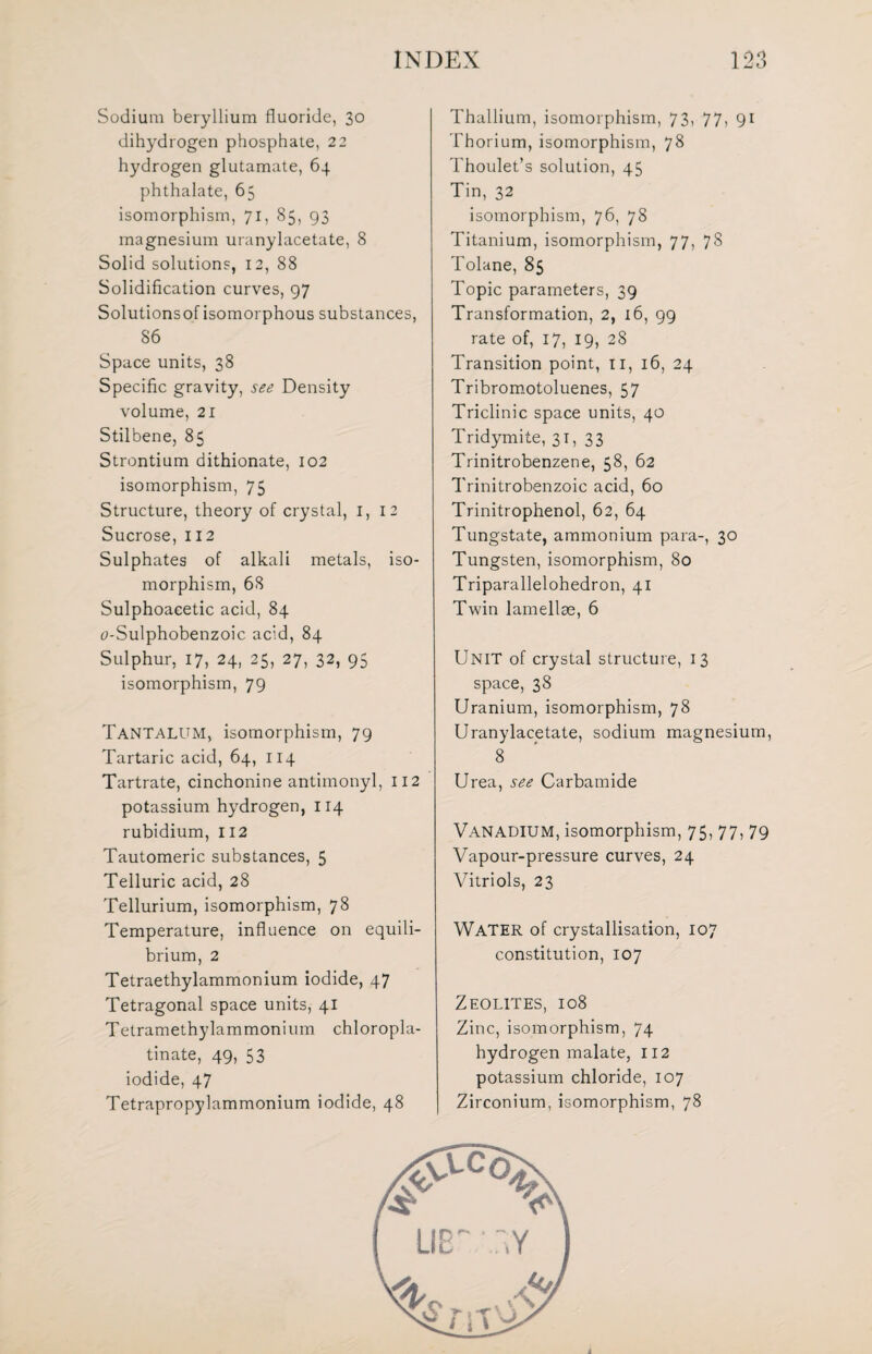 Sodium beryllium fluoride, 30 dihydrogen phosphate, 22 hydrogen glutamate, 64 phthalate, 65 isomorphism, 71, 85, 93 magnesium uranylacetate, 8 Solid solutions, 12, 88 Solidification curves, 97 Solutionsof isomorphous substances, 86 Space units, 38 Specific gravity, see Density volume, 21 Stilbene, 85 Strontium dithionate, 102 isomorphism, 75 Structure, theory of crystal, 1, 12 Sucrose, 112 Sulphates of alkali metals, iso¬ morphism, 68 Sulphoaeetic acid, 84 tf-Sulphobenzoic acid, 84 Sulphur, 17, 24, 25, 27, 32, 95 isomorphism, 79 Tantalum, isomorphism, 79 Tartaric acid, 64, 114 Tartrate, cinchonine antimonyl, 112 potassium hydrogen, 114 rubidium, 112 Tautomeric substances, 5 Telluric acid, 28 Tellurium, isomorphism, 78 Temperature, influence on equili¬ brium, 2 Tetraethylammonium iodide, 47 Tetragonal space units, 41 Tetramethylammonium chloropla- tinate, 49, 53 iodide, 47 Tetrapropylammonium iodide, 48 Thallium, isomorphism, 73, 77, 91 Thorium, isomorphism, 78 Thoulet’s solution, 45 Tin, 32 isomorphism, 76, 78 Titanium, isomorphism, 77, 78 Tolane, 85 Topic parameters, 39 Transformation, 2, 16, 99 rate of, 17, 19, 28 Transition point, 11, 16, 24 Tribromotoluenes, 57 Triclinic space units, 40 Tridymite, 31, 33 Trinitrobenzene, 58, 62 Trinitrobenzoic acid, 60 Trinitrophenol, 62, 64 Tungstate, ammonium para-, 30 Tungsten, isomorphism, 80 Triparallelohedron, 41 Twin lamellae, 6 Unit of crystal structure, 13 space, 38 Uranium, isomorphism, 78 Uranylacetate, sodium magnesium, 8 Urea, see Carbamide Vanadium, isomorphism, 75,77,79 Vapour-pressure curves, 24 Vitriols, 23 WATER of crystallisation, 107 constitution, 107 Zeolites, 108 Zinc, isomorphism, 74 hydrogen malate, 112 potassium chloride, 107 Zirconium, isomorphism, 78