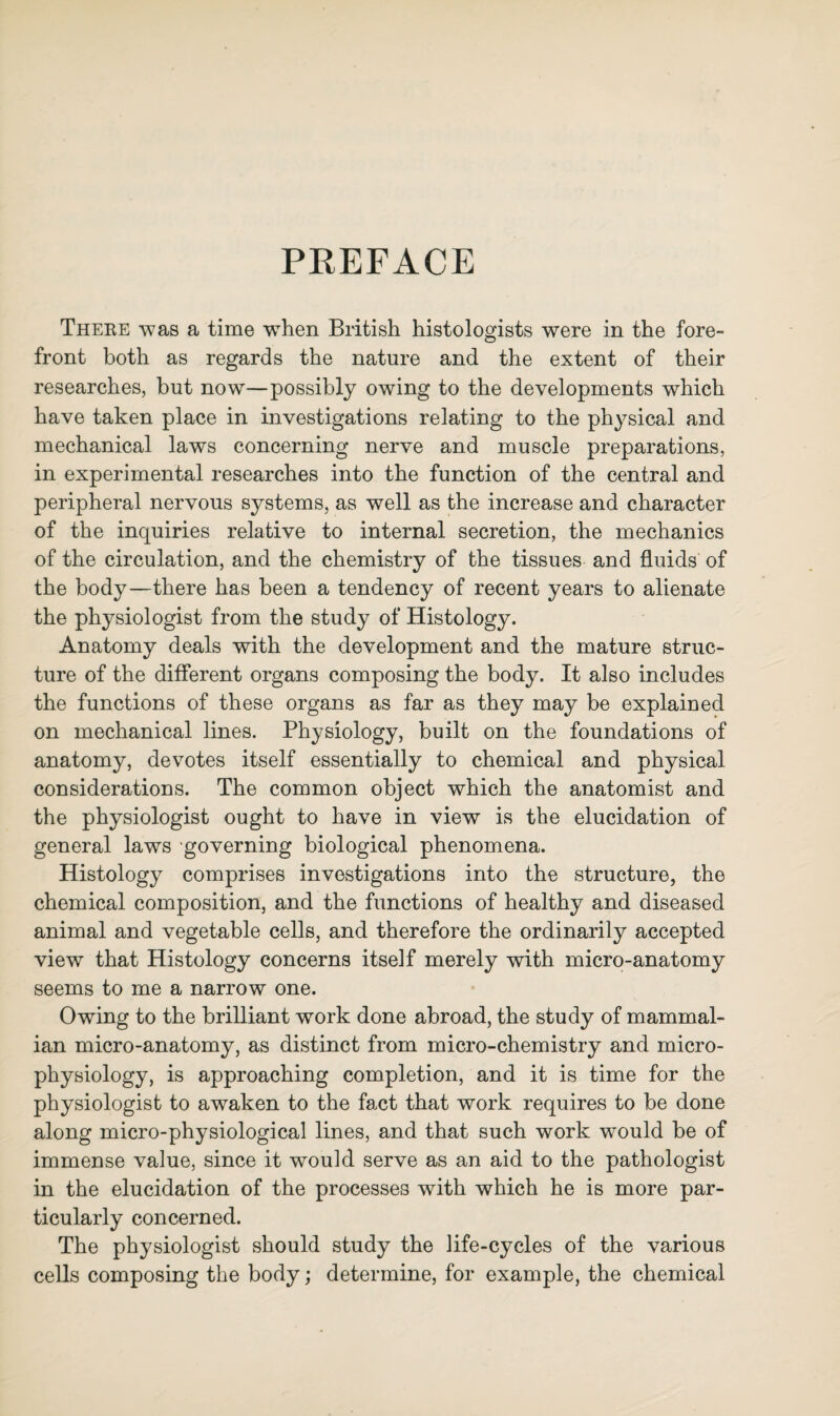 PREFACE There was a time when British histologists were in the fore¬ front both as regards the nature and the extent of their researches, but now—possibly owing to the developments which have taken place in investigations relating to the physical and mechanical laws concerning nerve and muscle preparations, in experimental researches into the function of the central and peripheral nervous systems, as well as the increase and character of the inquiries relative to internal secretion, the mechanics of the circulation, and the chemistry of the tissues and fluids of the body—there has been a tendency of recent years to alienate the physiologist from the study of Histology. Anatomy deals with the development and the mature struc¬ ture of the different organs composing the body. It also includes the functions of these organs as far as they may be explained on mechanical lines. Physiology, built on the foundations of anatomy, devotes itself essentially to chemical and physical considerations. The common object which the anatomist and the physiologist ought to have in view is the elucidation of general laws 'governing biological phenomena. Histology comprises investigations into the structure, the chemical composition, and the functions of healthy and diseased animal and vegetable cells, and therefore the ordinarily accepted view that Histology concerns itself merely with micro-anatomy seems to me a narrow one. Owing to the brilliant work done abroad, the study of mammal¬ ian micro-anatomy, as distinct from micro-chemistry and micro¬ physiology, is approaching completion, and it is time for the physiologist to awaken to the fact that work requires to be done along micro-physiological lines, and that such work would be of immense value, since it would serve as an aid to the pathologist in the elucidation of the processes with which he is more par¬ ticularly concerned. The physiologist should study the life-cycles of the various cells composing the body; determine, for example, the chemical