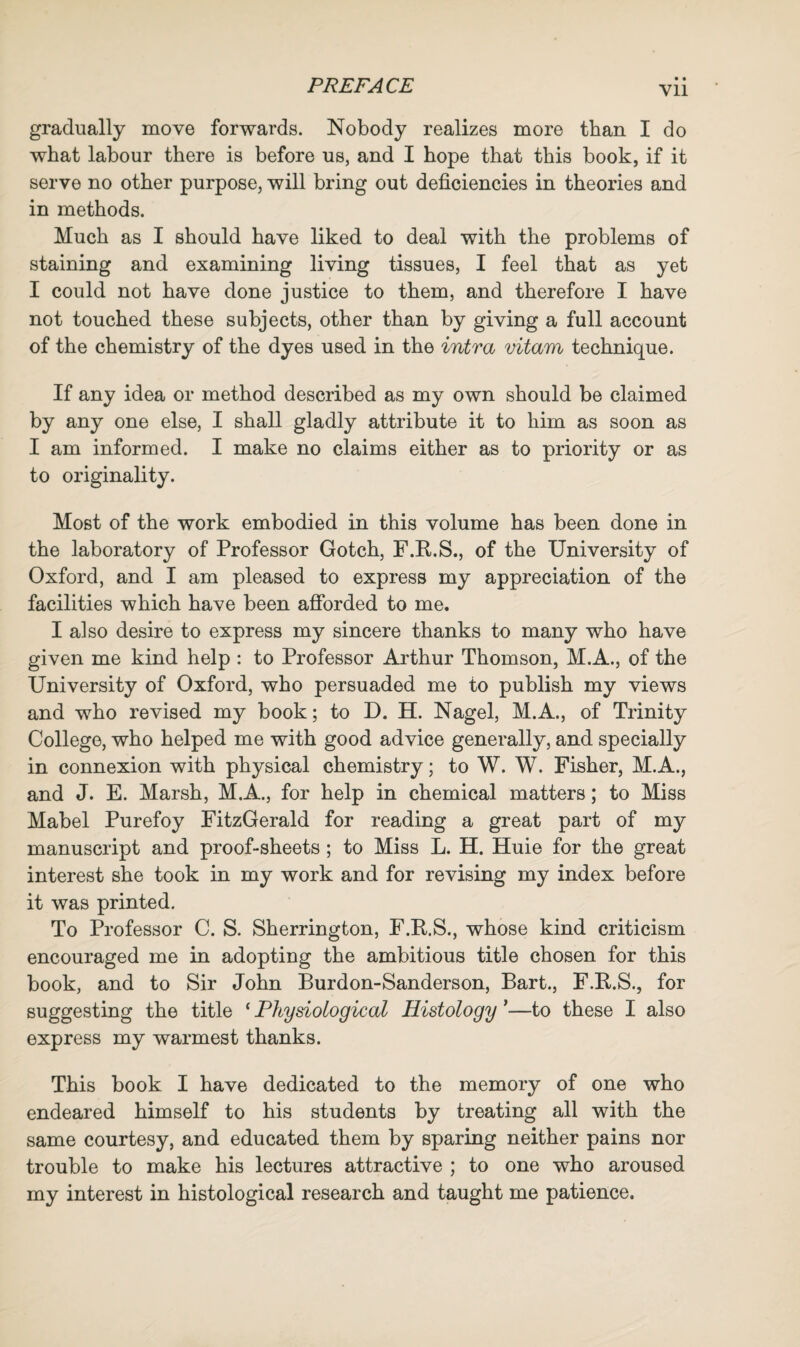 • • Vll gradually move forwards. Nobody realizes more than I do what labour there is before us, and I hope that this book, if it serve no other purpose, will bring out deficiencies in theories and in methods. Much as I should have liked to deal with the problems of staining and examining living tissues, I feel that as yet I could not have done justice to them, and therefore I have not touched these subjects, other than by giving a full account of the chemistry of the dyes used in the intra vitam technique. If any idea or method described as my own should be claimed by any one else, I shall gladly attribute it to him as soon as I am informed. I make no claims either as to priority or as to originality. Most of the work embodied in this volume has been done in the laboratory of Professor Gotch, F.R.S., of the University of Oxford, and I am pleased to express my appreciation of the facilities which have been afforded to me. I also desire to express my sincere thanks to many who have given me kind help : to Professor Arthur Thomson, M.A., of the University of Oxford, who persuaded me to publish my views and who revised my book; to D. H. Nagel, M.A., of Trinity College, who helped me with good advice generally, and specially in connexion with physical chemistry; to W. W. Fisher, M.A., and J. E. Marsh, M.A., for help in chemical matters; to Miss Mabel Purefoy FitzGerald for reading a great part of my manuscript and proof-sheets ; to Miss L. H. Huie for the great interest she took in my work and for revising my index before it was printed. To Professor C. S. Sherrington, F.R.S., whose kind criticism encouraged me in adopting the ambitious title chosen for this book, and to Sir John Burdon-Sanderson, Bart., F.R.S., for suggesting the title ‘ Physiological Histology *—to these I also express my warmest thanks. This book I have dedicated to the memory of one who endeared himself to his students by treating all with the same courtesy, and educated them by sparing neither pains nor trouble to make his lectures attractive ; to one who aroused my interest in histological research and taught me patience.