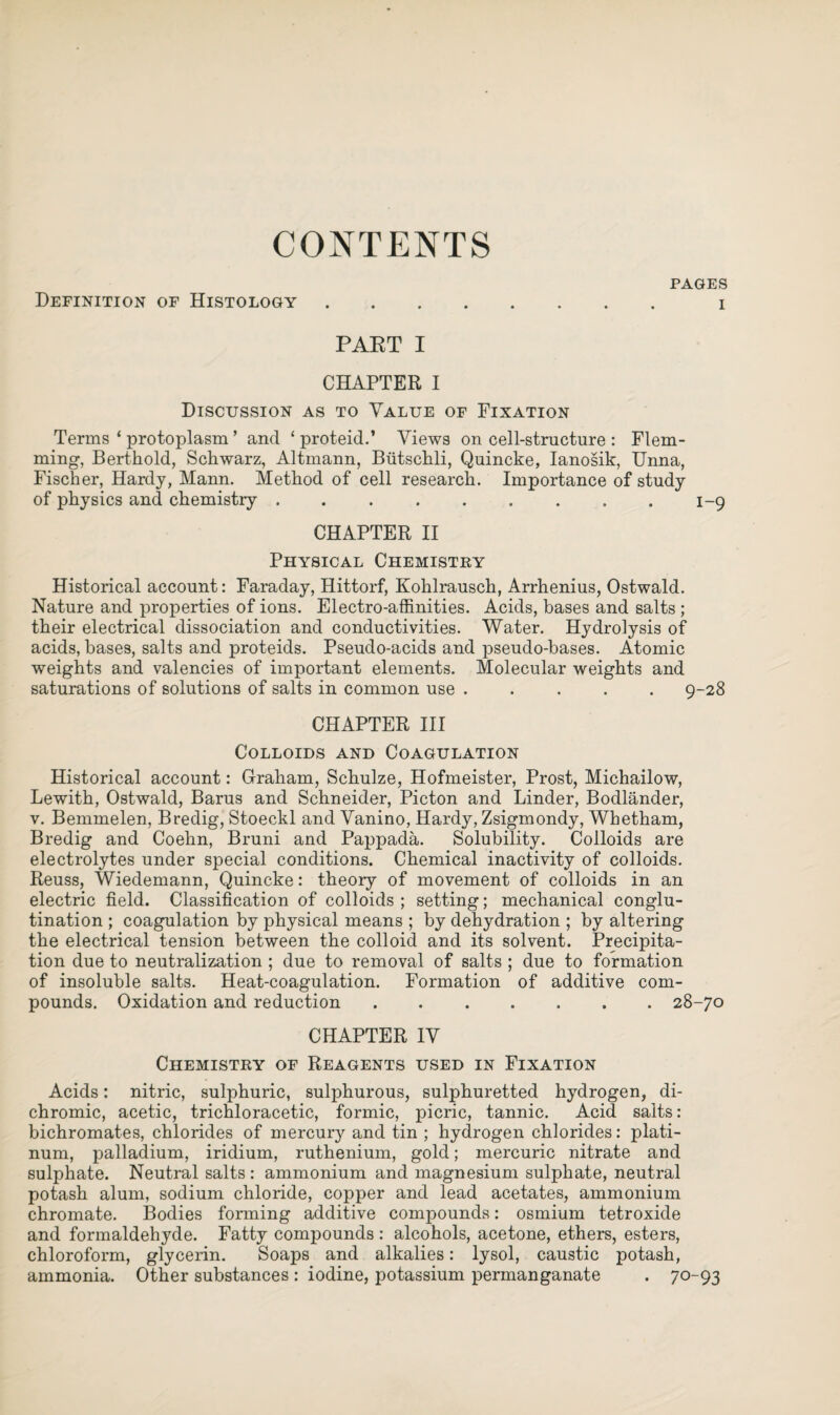 CONTENTS PAGES Definition of Histology. i PART I CHAPTER I Discussion as to Value of Fixation Terms ‘ protoplasm ’ and ‘ proteid.’ Views on cell-structure : Flem¬ ming, Berthold, Schwarz, Altmann, Biitschli, Quincke, Ianosik, Unna, Fischer, Hardy, Mann. Method of cell research. Importance of study of physics and chemistry ..1-9 CHAPTER II Physical Chemistry Historical account: Faraday, Hittorf, Kohlrausch, Arrhenius, Ostwald. Nature and properties of ions. Electro-affinities. Acids, bases and salts ; their electrical dissociation and conductivities. Water. Hydrolysis of acids, bases, salts and proteids. Pseudo-acids and pseudo-bases. Atomic weights and valencies of important elements. Molecular weights and saturations of solutions of salts in common use ..... 9-28 CHAPTER III Colloids and Coagulation Historical account: Graham, Schulze, Hofmeister, Prost, Michailow, Lewith, Ostwald, Barus and Schneider, Picton and Linder, Bodlander, v. Bemmelen, Bredig, Stoeckl and Vanino, Hardy, Zsigmondy, Whetham, Bredig and Coehn, Bruni and Pappada. Solubility. Colloids are electrolytes under special conditions. Chemical inactivity of colloids. Reuss, Wiedemann, Quincke: theory of movement of colloids in an electric field. Classification of colloids ; setting; mechanical conglu¬ tination ; coagulation by physical means ; by dehydration ; by altering the electrical tension between the colloid and its solvent. Precipita¬ tion due to neutralization ; due to removal of salts ; due to formation of insoluble salts. Heat-coagulation. Formation of additive com¬ pounds. Oxidation and reduction.28-70 CHAPTER IV Chemistry of Reagents used in Fixation Acids: nitric, sulphuric, sulphurous, sulphuretted hydrogen, di¬ chromic, acetic, trichloracetic, formic, picric, tannic. Acid salts: bichromates, chlorides of mercury and tin ; hydrogen chlorides: plati¬ num, palladium, iridium, ruthenium, gold; mercuric nitrate and sulphate. Neutral salts : ammonium and magnesium sulphate, neutral potash alum, sodium chloride, copper and lead acetates, ammonium chromate. Bodies forming additive compounds: osmium tetroxide and formaldehyde. Fatty compounds : alcohols, acetone, ethers, esters, chloroform, glycerin. Soaps and alkalies: lysol, caustic potash, ammonia. Other substances : iodine, potassium permanganate . 70-93