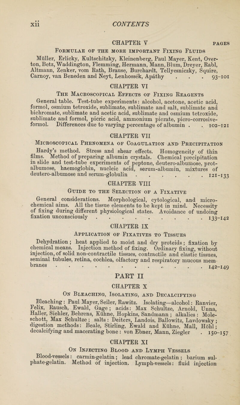 • « CONTENTS Xll CHAPTER V pages Formulae of the more important Fixing Fluids Muller, Erlicky, Kultschitzky, Kleinenberg, Paul Mayer, Kent, Over- ton, Betz, Waddington, Flemming, Hermann, Mann, Blum, Dreyer, Rabl, Altmann, Zenker, vom Rath, Brause, Burchardt, Tellyesniczky, Squire, Carnoy, van Beneden and Neyt, Lenhossek, Apathy . . . 93-101 CHAPTER VI The Macroscopical Effects of Fixing Reagents General table. Test-tube experiments: alcohol, acetone, acetic acid, formol, osmium tetroxide, sublimate, sublimate and salt, sublimate and bichromate, sublimate and acetic acid, sublimate and osmium tetroxide, sublimate and formol, picric acid, ammonium picrate, picro-corrosive- formol. Differences due to varying percentage of albumin . . 102-121 CHAPTER VII Microscopical Phenomena of Coagulation and Precipitation Hardy’s method. Stress and shear effects. Homogeneity of thin films. Method of preparing albumin crystals. Chemical precipitation in slide and test-tube experiments of peptone, deutero-albumose, prot- albumose, haemoglobin, nucleic acid, serum-albumin, mixtures of deutero-albumose and serum-globulin.121-133 CHAPTER VIII Guide to the Selection of a Fixative General . considerations. Morphological, cytological, and micro¬ chemical aims. All the tissue elements to be kept in mind. Necessity of fixing during different physiological states. Avoidance of undoing fixation unconsciously.133-142 CHAPTER IX Application of Fixatives to Tissues Dehydration ; heat applied to moist and dry proteids ; fixation by chemical means. Injection method of fixing. Ordinary fixing, without injection, of solid non-contractile tissues, contractile and elastic tissues, seminal tubules, retina, cochlea, olfactory and respiratory mucous mem branes *. . 142-149 PART II CHAPTER X On Bleaching, Isolating, and Decalcifying Bleaching : Paul Mayer, Seiler, Rawitz. Isolating—alcohol: Ranvier, Felix, Rausch, Ewald, Gage; acidsMax Schultze, Arnold, Unna, Haller, Siehler, Behrens, Ktihne, Hopkins, Sandmann ; alkalies : Mole- schott, Max Schultze ; salts : Deiters, Landois, Ballowitz, Lavdowsky ; digestion methods: Beale, Stirling, Ewald and Kuhne, Mall, Hohl; decalcifying and macerating bone : von Ebner, Mann, Ziegler . 150 CHAPTER XI On Injecting Blood and Lymph Vessels Blood-vessels : carmin-gelatin ; lead chromate-gelatin ; barium sul¬ phate-gelatin. Method of injection. Lymph-vessels: fluid injection