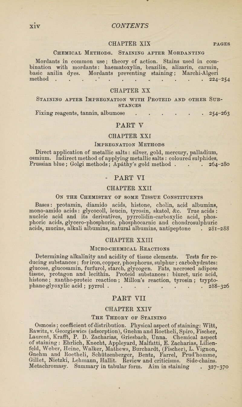 CHAPTER XIX pages Chemical Methods. Staining after Mordanting Mordants in common use; theory of action. Stains used in com¬ bination with mordants: haematoxylin, brazilin, alizarin, carmin, basic anilin dyes. Mordants preventing staining; Marchi-Algeri method . . .224-254 CHAPTER XX Staining after Impregnation with Proteid and other Sub¬ stances Fixing reagents, tannin, albumose.254-263 PART Y CHAPTER XXI Impregnation Methods Direct application of metallic salts: silver, gold, mercury, palladium, osmium. Indirect method of applying metallic salts : coloured sulphides, Prussian blue ; Golgi methods; Apathy’s gold method . . . 264-280 - PART VI CHAPTER XXII On the Chemistry of some Tissue Constituents Bases: protamin, diamido acids, histone, cholin, acid albumins, mono-amido acids: glycocoll, leucin, tyrosin, skatol, &c. True acids : nucleic acid and its derivatives, pyrrolidin-carboxylic acid, phos¬ phoric acids, glycero-phosphoric, phosphocarnic and chondrosulphuric acids, mucins, alkali albumins, natural albumins, antipeptone . 281-288 CHAPTER XXIII Micro-chemical Reactions Determining alkalinity and acidity of tissue elements. Tests for re¬ ducing substances; for iron, copper, phosphorus, sulphur; carbohydrates: glucose, glucosamin, furfurol, starch, glycogen. Fats, necrosed adipose tissue, protagon and lecithin. Proteid substances: biuret, uric acid, histone; xantho-proteic reaction; Millon’s reaction, tyrosin; trypto- phane-glyoxylic acid ; pyrrol.288-326 PART VII CHAPTER XXIV The Theory of Staining Osmosis; coefficient of distribution. Physical aspect of staining: Witt, Rawitz, v. Georgiewics (adsorption), Gnehm and Roetheli, Spiro, Fischer, Laurent, Krafft, P. D. Zacharias, Griesbach, Unna. Chemical aspect of staining : Ehrlich, Knecht, Appleyard, Malfatti, E. Zacharias, Lilien- feld, Weber, Heine, Walker, Mathews, Burchardt, (Fischer), L. Vignon, Gnehm and Roetheli, Schutzenberger, Bentz, Farrel, Prud’homme, Gillet, Nietzki, Lehmann, Hallit. Review and criticisms. Side-chains. Metachromasy. Summary in tabular form. Aim in staining . 327-370