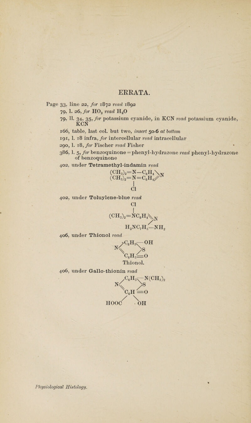 ERRATA. Page 33; line 22> for 1872 read 1892 79, 1. 26, for H02 read H20 79, 11. 34, 35, for potassium cyanide, in KCN read potassium cyanide, KCN 166, table, last col. but two, insert 50-6 at bottom 191, 1. 18 infra, for intercellular read intracellular 290, 1. 18, for Fischer read Fisher 386, 1. 5, for benzoquinone=phenyl-hydrazone read phenyl-hydrazone of benzoquinone 402, under Tetramethyl-indamin read (CH8)a=N-C6H*\N (CH3)2=N=C6H4^JN Cl 402, under Toluylene-blue read Cl (CH3)2=NC6H4V / h2nc7h5—nh2 406, under Thionol read >C6H3r— OH < > C6H3=0 Thionol. 406, under Gallo-tliionin read C6H3S-N(CH3)2 N< > C6H =0 / \ HOOC OH Physiological Histology.