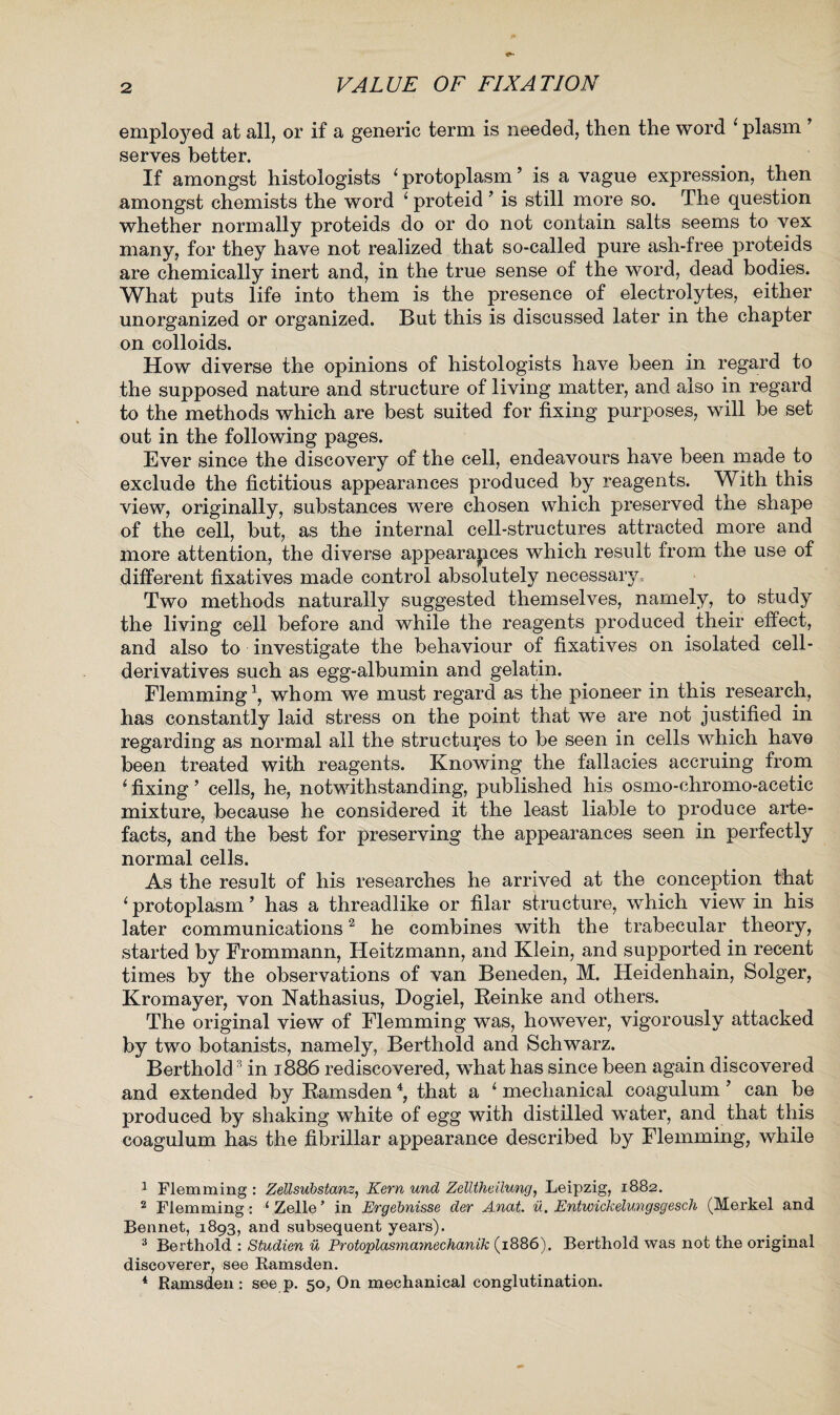 employed at all, or if a generic term is needed, then the word 1 plasm ’ serves better. If amongst histologists ‘ protoplasm ’ is a vague expression, then amongst chemists the word i proteid ’ is still more so. The question whether normally proteids do or do not contain salts seems to vex many, for they have not realized that so-called pure ash-free proteids are chemically inert and, in the true sense of the word, dead bodies. What puts life into them is the presence of electrolytes, either unorganized or organized. But this is discussed later in the chapter on colloids. How diverse the opinions of histologists have been in regard to the supposed nature and structure of living matter, and also in regard to the methods which are best suited for fixing purposes, will be set out in the following pages. Ever since the discovery of the cell, endeavours have been made to exclude the fictitious appearances produced by reagents. With this view, originally, substances were chosen which preserved the shape of the cell, but, as the internal cell-structures attracted more and more attention, the diverse appearapces which result from the use of different fixatives made control absolutely necessary= Two methods naturally suggested themselves, namely, to study the living cell before and while the reagents produced their effect, and also to investigate the behaviour of fixatives on isolated cell- derivatives such as egg-albumin and gelatin. Flemming1, whom we must regard as the pioneer in this research, has constantly laid stress on the point that we are not justified in regarding as normal all the structures to be seen in cells which have been treated with reagents. Knowing the fallacies accruing from ‘ fixing ’ cells, he, notwithstanding, published his osmo-chromo-acetic mixture, because he considered it the least liable to produce arte¬ facts, and the best for preserving the appearances seen in perfectly normal cells. As the result of his researches he arrived at the conception that ‘ protoplasm ’ has a threadlike or filar structure, which view in his later communications2 he combines with the trabecular theory, started by Frommann, Heitzmann, and Klein, and supported in recent times by the observations of van Beneden, M. Heidenhain, Solger, Kromayer, von Nathasius, Dogiel, Reinke and others. The original view of Flemming was, however, vigorously attacked by two botanists, namely, Berthold and Schwarz. Berthold3 in 1886 rediscovered, what has since been again discovered and extended by Ramsden4, that a 1 mechanical coagulum 9 can be produced by shaking white of egg with distilled water, and that this coagulum has the fibrillar appearance described by Flemming, while 1 Flemming : Zellsubstans, Kern und Zellthellung, Leipzig, 1882. 2 Flemming: 1 Zelle ’ in Ergebnisse der Anat, u. Entwickelungsgesch (Merkel and Bennet, 1893, and subsequent years). 3 Berthold : Studien u Protoplasmamechanik (1886). Berthold was not the original discoverer, see Bamsden. 1 Ramsden : see p. 50, On mechanical conglutination.