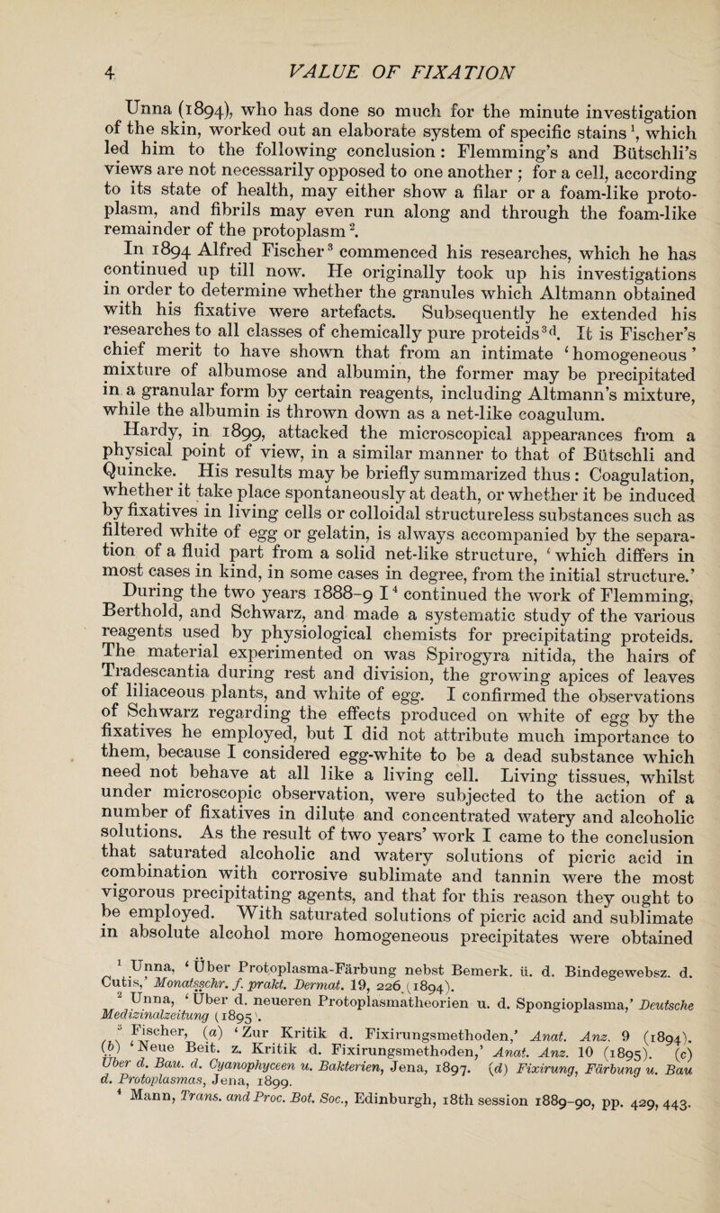 Unna (1894), who has done so much for the minute investigation of the skin, worked out an elaborate system of specific stainsx, which led him to the following conclusion: Flemming’s and Biitschli’s views are not necessarily opposed to one another ; for a cell, according to its state of health, may either show a filar or a foam-like proto¬ plasm, and fibrils may even run along and through the foam-like remainder of the protoplasm2. In 1894 Alfred Fischer 3 commenced his researches, which he has continued up till now. He originally took up his investigations in order to determine whether the granules which Altmann obtained with his fixative were artefacts. Subsequently he extended his researches to all classes of chemically pure proteids3(b It is Fischer’s chief merit to have shown that from an intimate ‘ homogeneous ’ mixture of albumose and albumin, the former may be precipitated in a granular form by certain reagents, including Altmann’s mixture, while the albumin is thrown down as a net-like coagulum. Hardy, in 1899, attacked the microscopical appearances from a physical point of view, in a similar manner to that of Btitschli and Quincke. His results may be briefly summarized thus: Coagulation, whether it take place spontaneously at death, or whether it be induced by fixatives in living cells or colloidal structureless substances such as filtered white of egg or gelatin, is always accompanied by the separa¬ tion of a fluid part from a solid net-like structure, ( which differs in most cases in kind, in some cases in degree, from the initial structure.’ During the two years 1888-9 I4 continued the work of Flemming, Berthold, and Schwarz, and made a systematic study of the various reagents used by physiological chemists for precipitating proteids. The material experimented on was Spirogyra nitida, the hairs of Tradescantia during rest and division, the growing apices of leaves of liliaceous plants, and white of egg. I confirmed the observations of Schwarz regarding the effects produced on white of egg by the fixatives he employed, but I did not attribute much importance to them, because I considered egg-white to be a dead substance which need not behave at all like a living cell. Living tissues, whilst under microscopic observation, were subjected to the action of a number of fixatives in dilute and concentrated watery and alcoholic solutions. As the result of two years’ work I came to the conclusion that saturated alcoholic and watery solutions of picric acid in combination with corrosive sublimate and tannin were the most vigorous precipitating agents, and that for this reason they ought to be employed. With saturated solutions of picric acid and sublimate in absolute alcohol more homogeneous precipitates were obtained Unna, ‘ fiber Protoplasma-Farbung nebst Bemerk. ii. d. Bindegewebsz. d. Cutis,’ Monatsschr. f. prakt. Dermat. 19, 22641894). ,, ^nna? ^ber L neueren Protoplasmatheorien u. d. Spongioplasma/ Deutsche Med izmalzeitung (1895'. 4 Fischer, (a) ‘ Zur Kritik d. Fixirungsmethoden/ Anat. Am. 9 (1894). (.?) •Weue z* Kritik d. Fixirungsmethoden,’ Anat. Am. 10 (1895). (c) Uber cL Bau- d- Cyanophyceen u. Bakterien, Jena, 1897. A) Fixirung, Fdrbung u. Bau d. Protoplasmas, Jena, 1899. Mann, Trans. andProc. Bot. Soc., Edinburgh, 18th session 1889-90, pp. 429, 443.