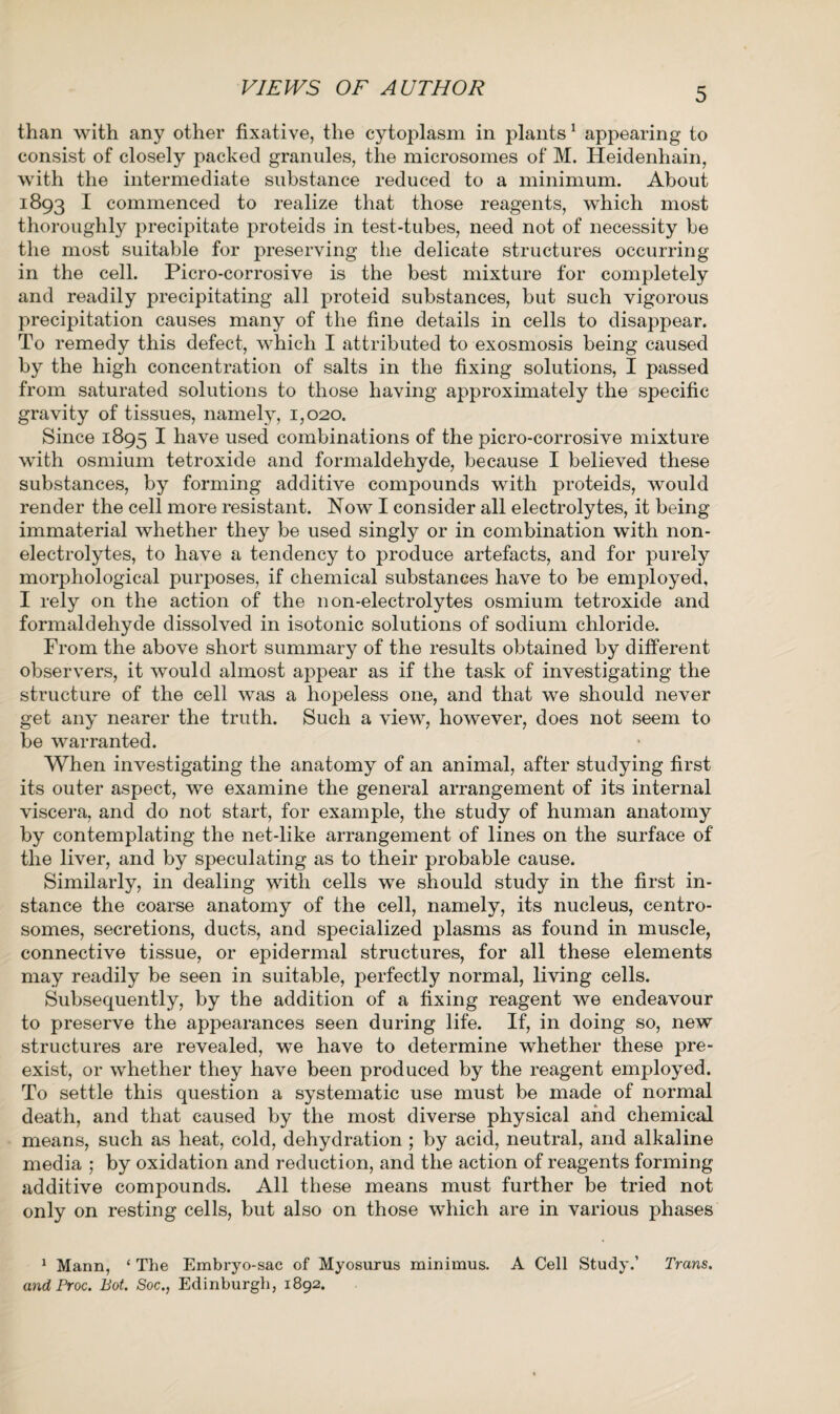 VIEWS OF AUTHOR than with any other fixative, the cytoplasm in plants1 appearing to consist of closely packed granules, the microsomes of M. Heidenhain, with the intermediate substance reduced to a minimum. About 1893 I commenced to realize that those reagents, which most thoroughly precipitate proteids in test-tubes, need not of necessity be the most suitable for preserving the delicate structures occurring in the cell. Picro-corrosive is the best mixture for completely and readily precipitating all proteid substances, but such vigorous precipitation causes many of the fine details in cells to disappear. To remedy this defect, which I attributed to exosmosis being caused by the high concentration of salts in the fixing solutions, I passed from saturated solutions to those having approximately the specific gravity of tissues, namely, 1,020. Since 1895 I have used combinations of the picro-corrosive mixture with osmium tetroxide and formaldehyde, because I believed these substances, by forming additive compounds with proteids, would render the cell more resistant. Now I consider all electrolytes, it being immaterial whether they be used singly or in combination with non¬ electrolytes, to have a tendency to produce artefacts, and for purely morphological purposes, if chemical substances have to be employed, I rely on the action of the non-electrolytes osmium tetroxide and formaldehyde dissolved in isotonic solutions of sodium chloride. From the above short summary of the results obtained by different observers, it would almost appear as if the task of investigating the structure of the cell was a hopeless one, and that we should never get any nearer the truth. Such a view, however, does not seem to be warranted. When investigating the anatomy of an animal, after studying first its outer aspect, we examine the general arrangement of its internal viscera, and do not start, for example, the study of human anatomy by contemplating the net-like arrangement of lines on the surface of the liver, and by speculating as to their probable cause. Similarly, in dealing with cells we should study in the first in¬ stance the coarse anatomy of the cell, namely, its nucleus, centro- somes, secretions, ducts, and specialized plasms as found in muscle, connective tissue, or epidermal structures, for all these elements may readily be seen in suitable, perfectly normal, living cells. Subsequently, by the addition of a fixing reagent we endeavour to preserve the appearances seen during life. If, in doing so, new structures are revealed, we have to determine whether these pre¬ exist, or whether they have been produced by the reagent employed. To settle this question a systematic use must be made of normal death, and that caused by the most diverse physical and chemical means, such as heat, cold, dehydration ; by acid, neutral, and alkaline media ; by oxidation and reduction, and the action of reagents forming additive compounds. All these means must further be tried not only on resting cells, but also on those which are in various phases 1 Mann, ‘ The Embryo-sac of Myosurus minimus. A Cell Study.’ Trans, and Proc. Bot. Soc., Edinburgh, 1892.